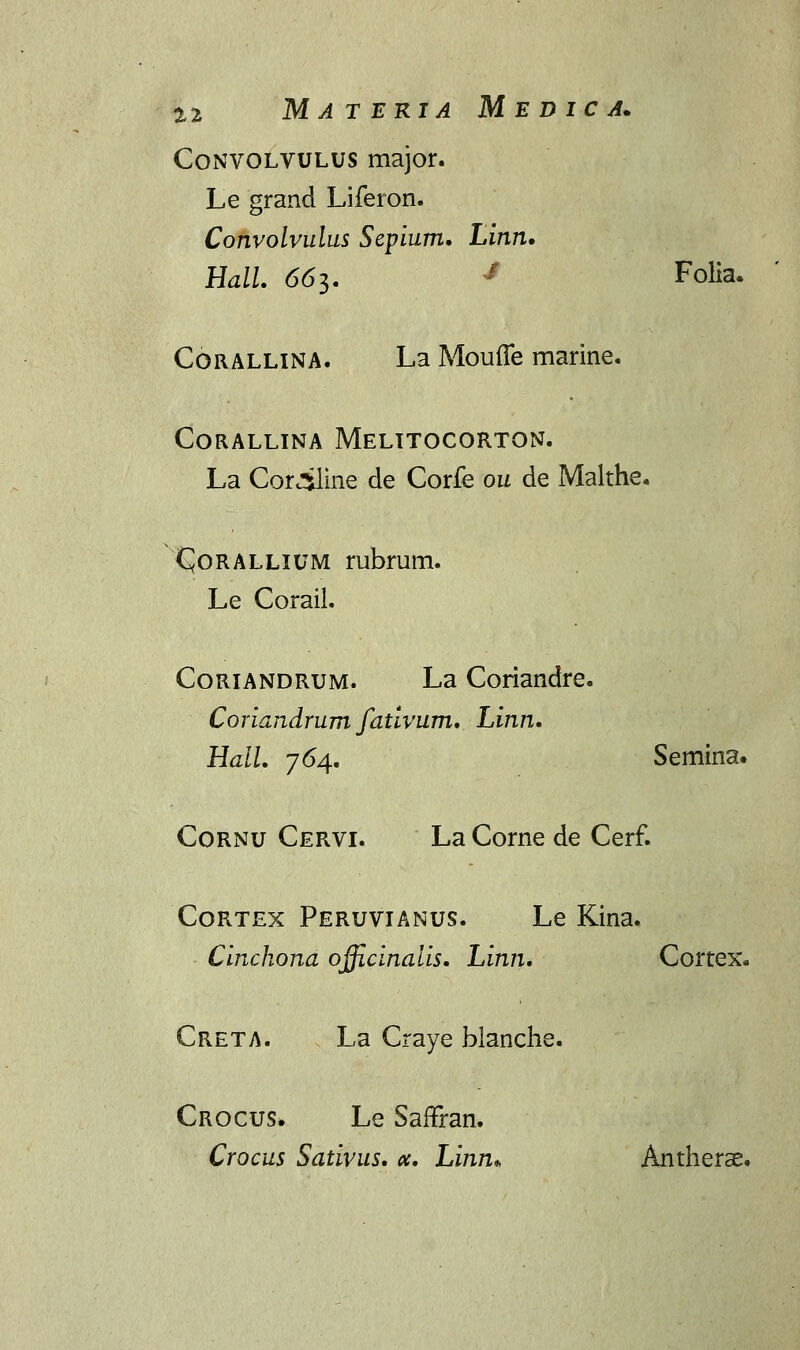 a2 Materia Medica. Convolvulus major. Le grand Liferon. Convolvulus Sepium. Linn. Hall. 66i,. J Folia. Corallina. La Mouffe marine. CORALLINA MeLITOCORTON. La Cor^line de Corfe ou de Malthe. CJorallium rubrum. Le Corail. Coriandrum. La Coriandre. Coriandrum fativum. Linn. Hall. 764. Semina. Cornu Cervi. La Corne de Cerf. Cortex Peruvianus. Le Kina. Cinchona officinaiis. Linn. Cortex* Creta. La Craye blanche. Crocus. Le Saffran. Crocus Sativus. <x. Linn* Antherae.