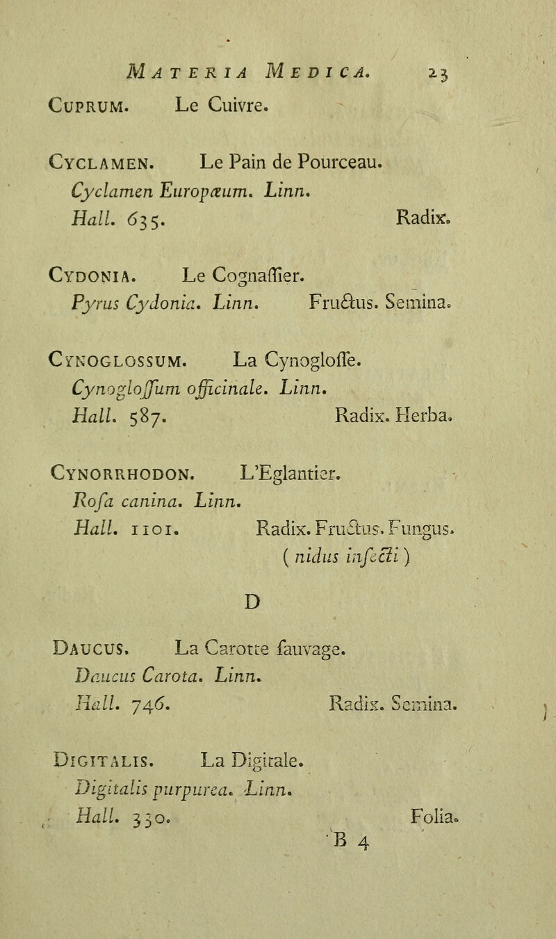 Cuprum. Le Cuivre. Cyclamen. Le Pain de Pourceau. Cyclamen Europrtum. Linn. Hall. 635. Radix, Cydonia. Le Co^naftier. Pyrus Cydonia. Linn. Fru&us. Seinina, Cfnoglossum. La Cynoglofle. Cynoglojfum ojficinale. Linn. Hall. 587. Radix. Herba. Cynorrhodon. L'Eglantier. Rofa canina. Linn. Hall. 1101. Radix. Fru£fcus. Fungus. ( nidus infecti) D Daucus. La Carotte fauvage. Daucus Carota. Linn. Hdll. 746. Radix. Semina. Digitalts. La Digitaie. Digitalis purpurea. Linn. Hall. 330. Folia* B 4