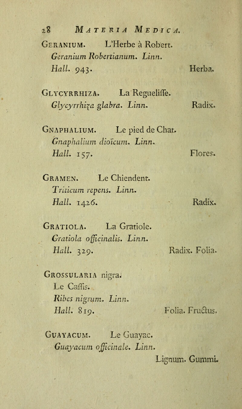 Geranium. L'Herbe a Robert. Geranium Robertianum. Linn. Hall. 943. Herba. Glycyrrhiza. La Regueliffe. Glycyrrhi\a glabra. Linn. Radix. Gnaphalium. Le pied de Chat. Gnaphalium dioicum. Linn. Hall. 157. Flores. Gramen. Le Chiendenr. Truicum repens. Linn. Hall. 1426. ' Radix. Gratiola. La Gratiole. Gratiola ofjicinalis, Linn. Hall. 329. Radix. Folia. Grossularia nigraJ Le CafTis. Hibes nigrum. Linn. o Hall. 819. Folia. Fru&us. Guayacum. Le Guayac. Guayacum officinale. Linn. Lignum. Gurnmi.