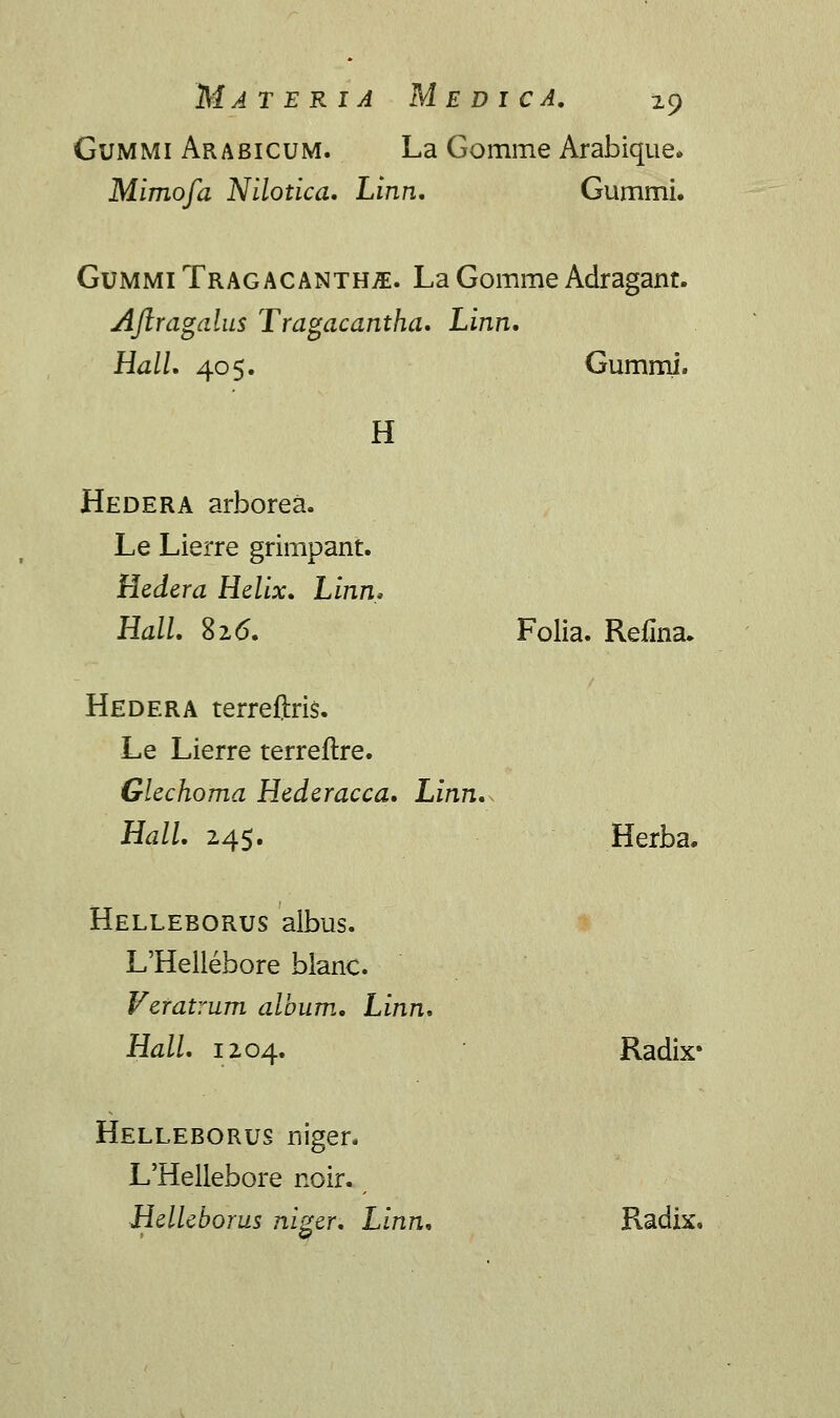 Gummi Arabicum. La Gomme Arabique. Mimofa Nilotica. Linn. Gummi. Gummi Tragacanth^. La Gomme Adragant. AJlragalus Tragacantha. Linn. Hall. 40$. Gummi. H Hedera arborea. Le Lierre grimpant. Hedera Helix. Linn, Hall. 826. Folia. Refina. Hedera terreftris. Le Lierre terreftre. Glechoma Hederacca. Linn., Hall. 24$. Herba. Helleborus aibus. L'Hellebore blanc. Veratrum album. Linn. Hall. 1204. Radix* Helleborus niger. L'Hellebore noir. Helleborus niger. Linn. Radix,