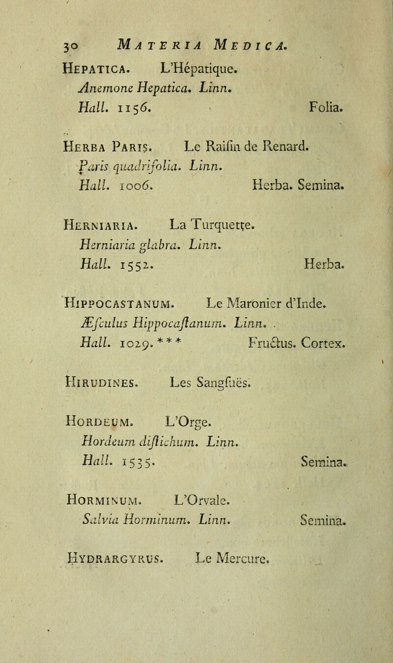 Hepatica. L'Hepatique. Anemone Hepatica. Linn. HalL 1156. ' Folia. Herba Faris. Le Raifin de Renard. Paris quadrifolia. Linn. Hall. 1006. Herba. Semina. Herniaria. La Turquette. Herniaria glabra. Linn. HalL 1552. Herba. Hippocastanum. Le Maronier d'Inde. Mfculus Hippocaftanum. Linn. . Hall. 1029.*** Fru£fcus. Cortex. Hirudines. Les Sangflies. Hordeum. L'Orge. Hordeum. diflichum. Linn. Hall. 1535. Semina., Horminum. L'Orvale. Salvia Horminum. Linn. Semina. Hydrargyrus. Le Mercure.