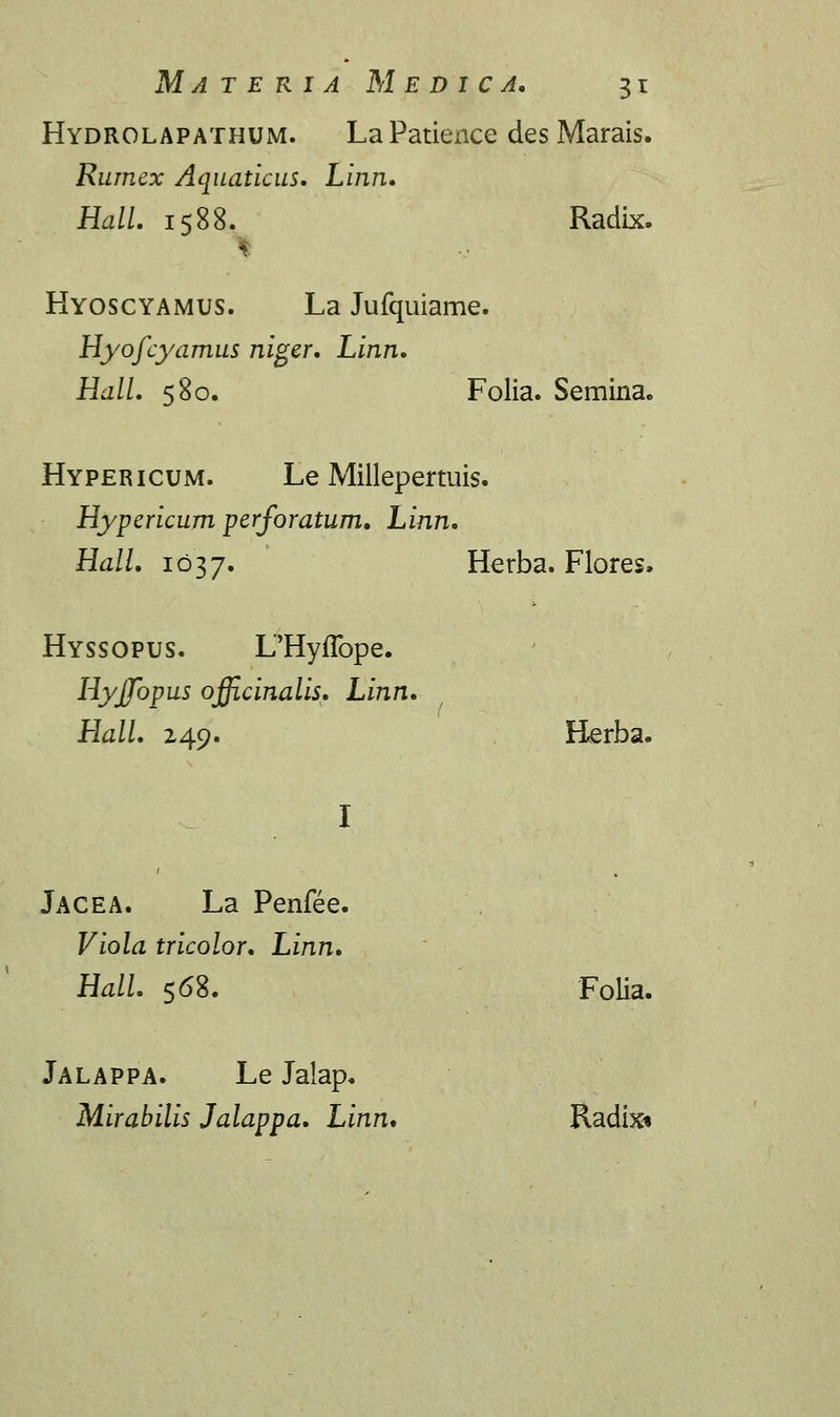 Hydrolapathum. LaPatience des Marais. Rumex Aquaticus. Linn. Hall. 1588. Radix. I Hyoscyamus. La Jufquiame. Hyofcyamus niger. Linn. Hall. 580. Folia. Semina. Hypericum. Le Millepertuis. Hypericum perforatum. Linn. Hall. 1037. Herba. Flores» Hyssopus. L'Hyflbpe. Hyffopus officinalis. Linn. Hall. 249. Herba. Jacea. La Penfee. Viola tricolor. Linn. Hall. 568. FoUa. Jalappa. Le Jalap. Mirabilis Jalappa. Linn. Radix*