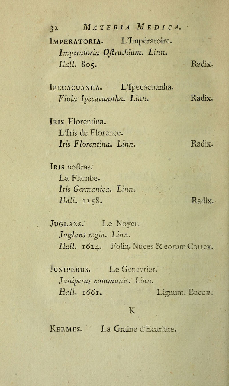 Imperatoria. LTmperatoire. Imperatoria Ojlruthium. Linn. Hall. 805. Radix. Ipecacuanha. LTpecscuanha. Viola Ipecacuanha. Linn. Radix. Iris Florentina. Llris de Florence. lris Florentina. Linn. Radix. Iris noftras. La Flarabe. Iris Germanica. Linn* Hall. 1258. Radix. Juglans. Le Npyer. Juzlans re?ia. Linn. Hall. 1624, Folia. Nuces Sc eorum Cortex. Juniperus. Le Genevrier. Juniperus communis.' Linn. Hall. 1661. ignum. Eaccce. K Kermes. La Graine d'Ecarlate.