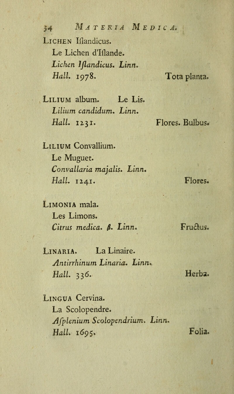 Lichen Mandicus. Le Lichen dlflande. Lichen Ijlandicus. Linn. Hall. 1978. Tota pianta» Lilium album. Le Lis. Lilium candidum. Linn. Hall. 1x31. Flores. Bulbus» Lilium Convallium. Le Muguet. Convallariamajalis. Linn* Hall. 1241. Flores. Limonia mala. Les Limons. Citrus medica. $. Linn* Fru£us« Linaria. La Linaire. Antirrhinum Linaria. Linn, Hall. 336. Herba. Lingua Cervina. La Scolopendre. Afplenium Scolopendrium. Linn. Hall. 169$. Folia.
