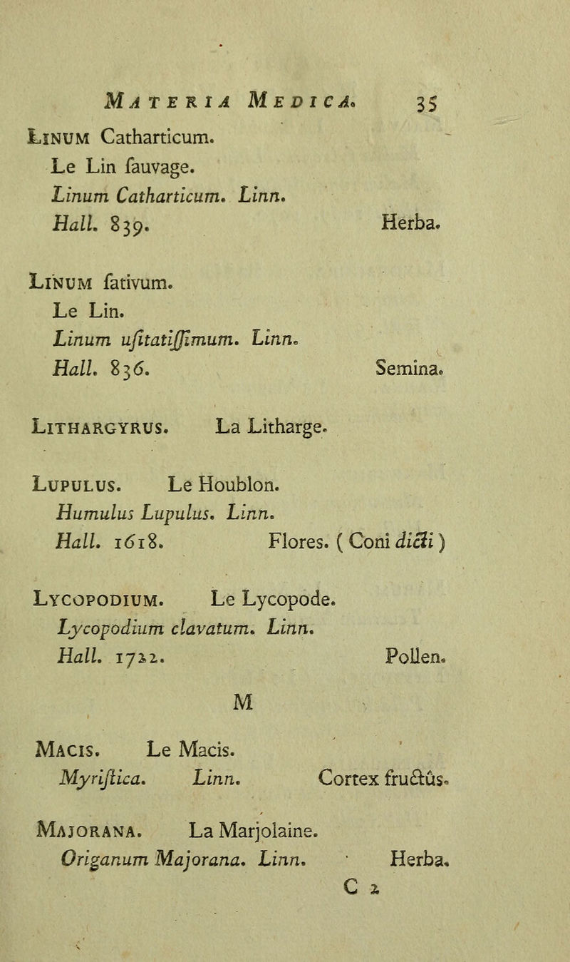 Linum Catharticum. Le Lin fauvage. Linum Catharticum. Linn. Hall 839. Herba. Linum fativum. Le Lin. Linum ujitatijjimum. Linn* HalL 836. Semina. Lithargyrus. La Litharge. Lupulus. Le Houblon. Humulus Lupulus. Linn. Hall. 161%. Flores. ( Coni dicti Lycopodium. Le Lycopode. Lycopodium clavatum. Linn. Hall. 17x2. M Polien* Macis. Le Macis. Myriftica. Linn. Cortex fru&us< Majorana. La Marjolaine. Origanum Majorana. Linn. Herba. C 2.