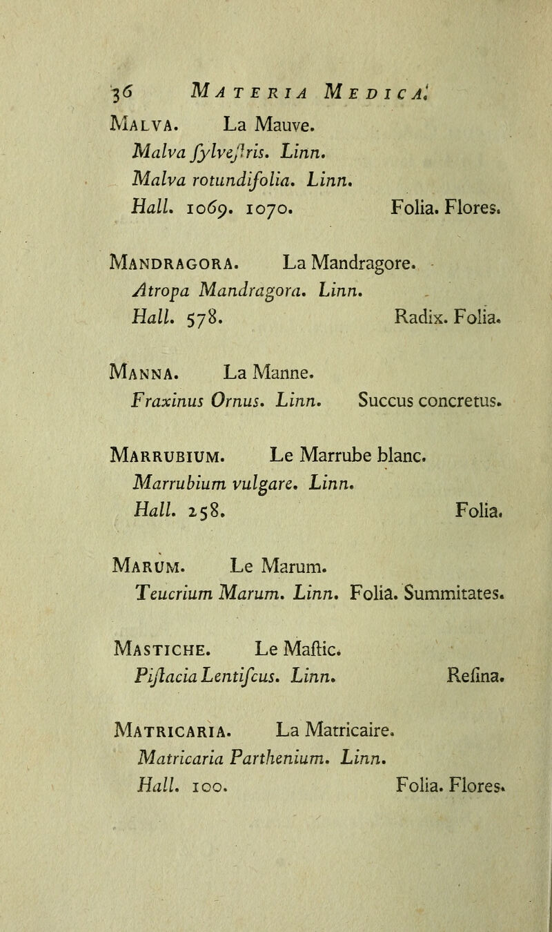 Malva. La Mauve. Malva Jylvejlris. Linn, Malva rotundifolia. Linn. Hall. 1069. 1070. Folia. Flores. Mandragora. La Mandragore. Atropa Mandragora. Linn. Hall. 578. Radix. Folia. Manna. La Manne. Fraxinus Ornus. Linn. Succus concretus. Marrubium. Le Marrube blanc. Marrubium vulgare. Linn. Hall. 158. Folia. Marum. Le Marum. Teucrium Marum. Linn. Folia. Summitates. Mastiche. Le Maftic. PijlaciaLentifcus. Linn. Refina. Matricaria. La Matricaire. Matricaria Parthenium. Linn. Hall. 100. Folia. Flores»