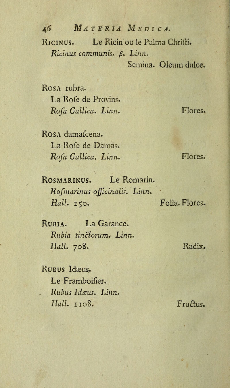 Ricinus. Le Ricin ou le Palma ChrifH. Ricinus communis. $. Linn. Seraina. Oleum dulce. Rosa rubra. La Rofe de Provins. Rofa Gallica. Linn. Flores. Rosa damafcena. La Rofe de Damas. Rofa Gallica. Linn. Flores. Rosmarinus. Le Romarin. Rofmarinus officinalis. Linn. ' Hall. 250. Folia. Flores. Rubia. La Garance. Rubia tinctorum. Linn. Hall. 708. Radix. Rubus Idaeu§. Le Framboifler* Ruhus lAczus. Linn. Hall. 110S. Fructus.