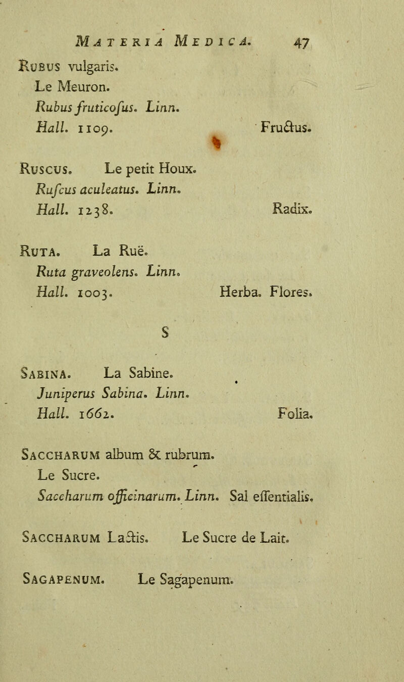 Rusus vulgaris* Le Meuron. Rubus fruticofus. Linn. HalL 1109. Fru£his. Ruscus. Le petit Houx. Rufcus acuhatus. Linn. HalL 1238. Radix. Ruta. La Rue. Ruta graveolens» Linn* HalL 1003. Herba, Flores. Sabina. La Sabine. Juniperus Sabina, Linn. HalL 1662. Folia, Saccharum album Sc rubrum. Le Sucre. Saccharum ojjirinarum. Linn. Sal eiTentialis. Saccharum LafHs. Le Sucre de Lait. Sagapenum, Le Sagapenum.