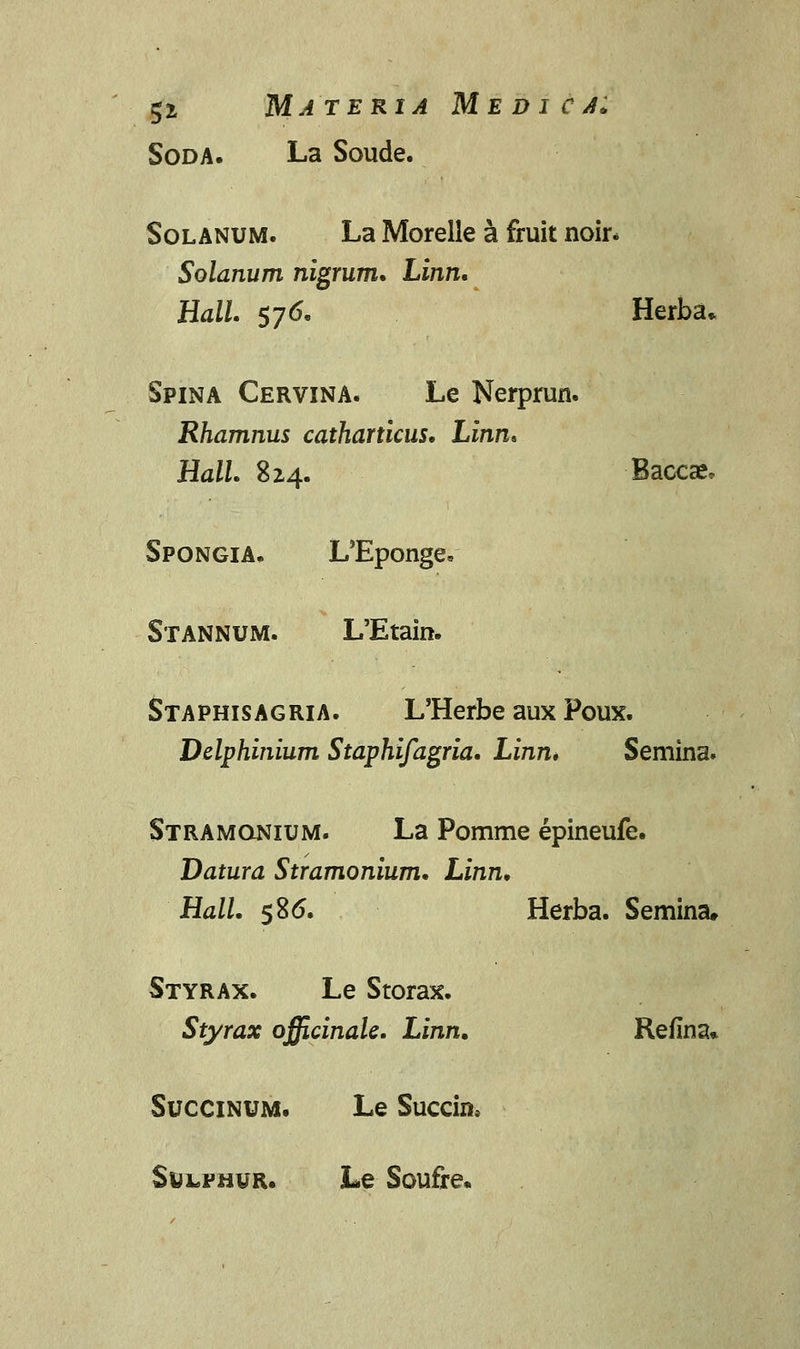 5* Materia Medica: Soda. La Soude. Solanum. La Morelle a fruit noir. Solanum nigrum. Linn. Hall. 576, Herba* Spina Cervina. Le Nerprun. Rhamnus catharticus. Linn* HalL 824. Baccae* Spongia. L^Eponge. Stannum. L'Etain. Staphisagria. L'Herbe aux Poux. Delphinium Staphifagria. Linn. Semina. Stramonium. La Pomme epineufe. Datura Stramonium. Linn. Hall. 586. Herba. Semina. Styrax. Le Storax. Styrax officinale. Linn. Refina* Succinum. Le Succin, SyLFH¥R. Le Soufre.