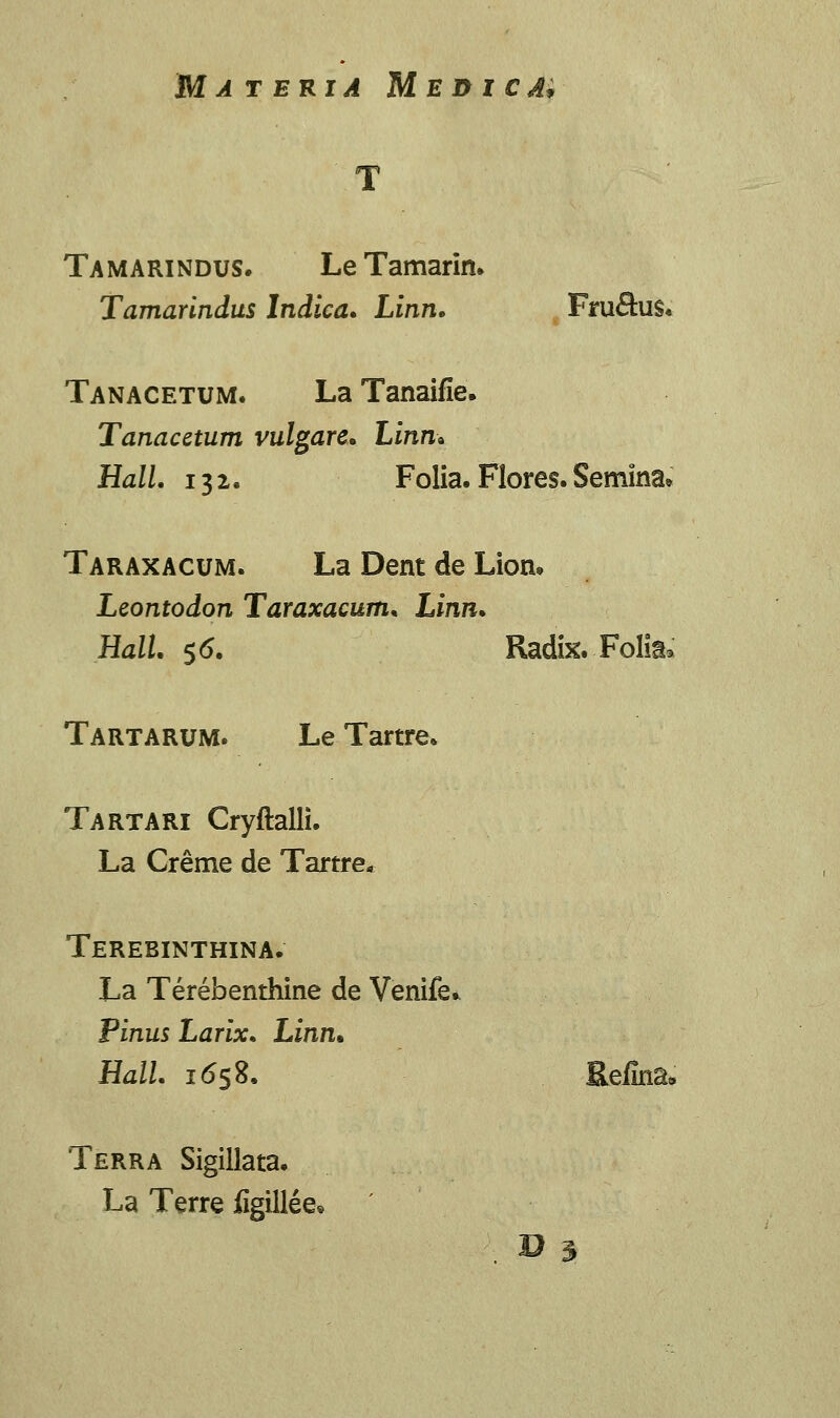 Tamarindus. LeTamarin. Tamarlndus Indica. Linn. Fru&us. Tanacetum. La Tanaifie. Tanacetum vulgare. Linn» Hall. 132. Folia. Flores. Semina» Taraxacum. La Dent de Lion* Leontodon Taraxacum. Linn. Hall. $6. Radix. Folia» Tartarum. Le Tartre. Tartari Cryftalli. La Creme de Tartre* Terebinthina. La Terebenthine de Venife* Pinus Larix. Linn* Hall. 1658. Eeiina» Terra Sigillata. La Terre figillee.