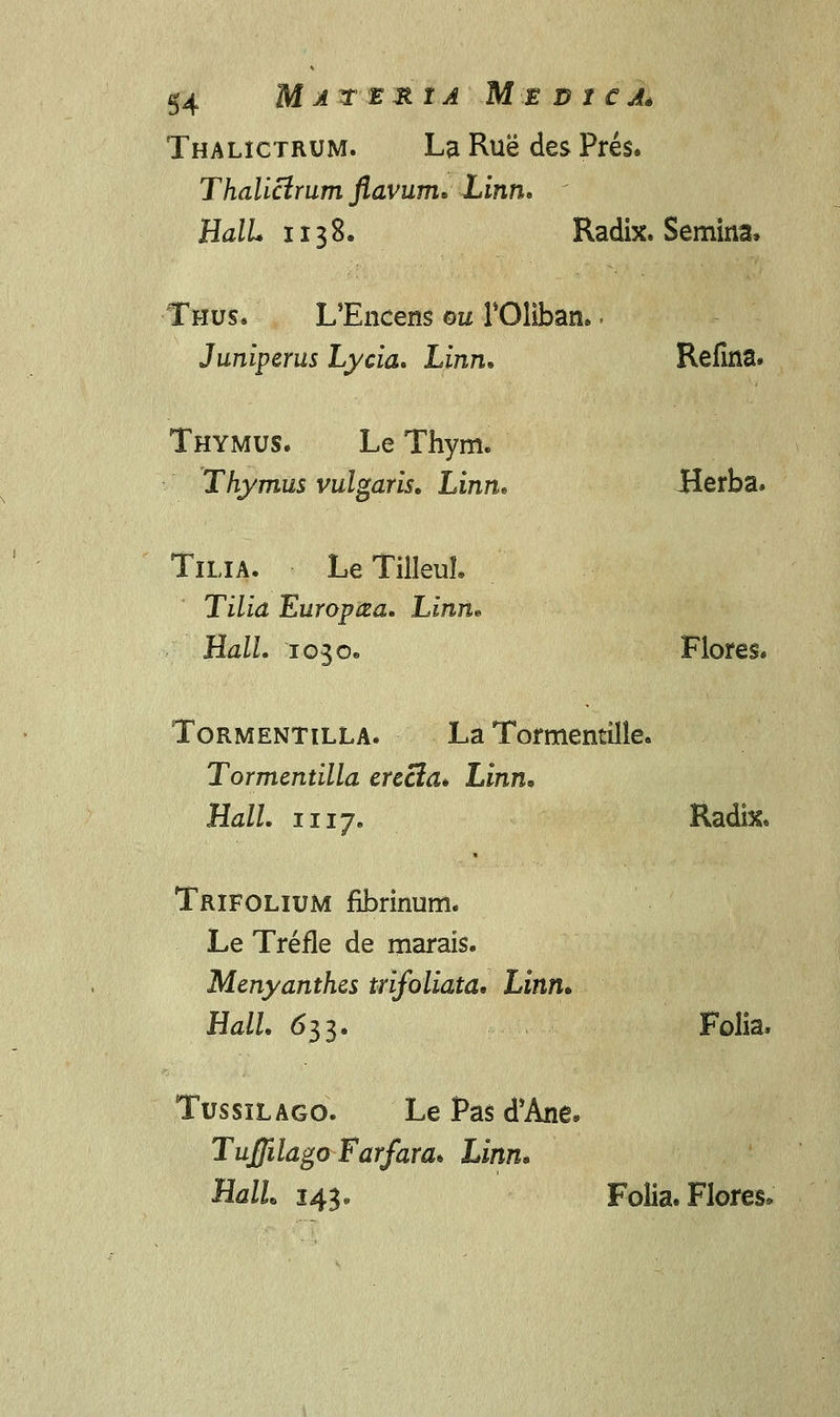Thalictrum. La Rue des Pres. Thalicirum flavum* Linn. HalL ii38. Radix. Semina, Thus. L/Encens ou FOliban. - Juniperus Lycia* Linn» Refina. Thymus. Le Thym. Thymus vulgaris. Linn* Herba. Tilia. Le TilleuL Tilia Europcea. Linn* HalL 1030« Flores, Tormentilla. La Tormentille. Tormentilla erecia* Linn, Hall. 1117. Radhc. Trifolium fibrinum. Le Trefle de marais. Menyanthes trifoliata* Linn* HalL 633. Folia. Tussilago. Le Pas d'Ane* Tufiilago Farfara* Linn. HalL 143. Folia. Flores*