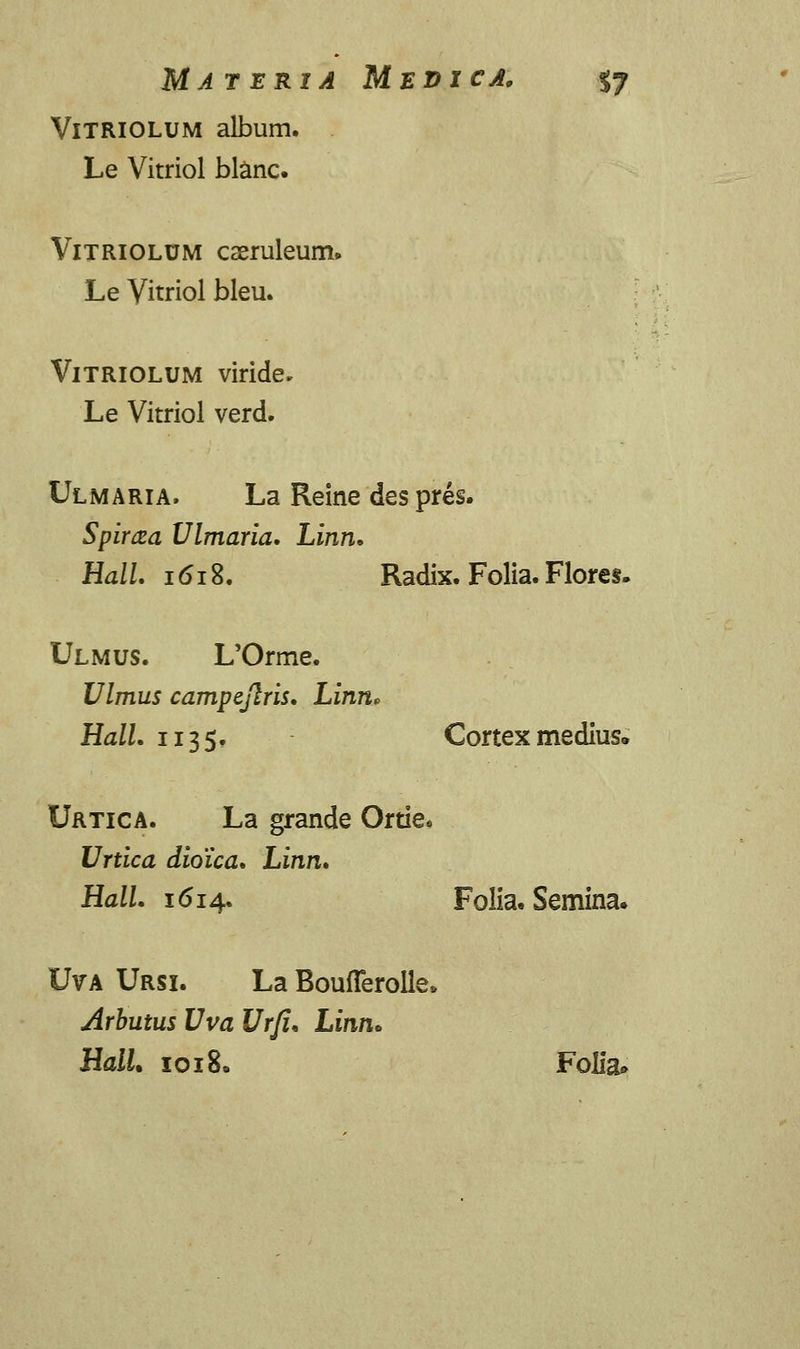 Vitriolum album. Le Vitriol blanc. Vitriolum caeruleum. Le Vitriol bleu. VlTRlOLUM viride* Le Vitriol verd. Ulmaria. La Reine despres. Spima Ulmaria. Linn. HalL 1618. Radix. Folia. Flores. Ulmus. L'Orme. Ulmus campejlris. Linn, Hall. 1135. Cortex medius* Urtica. La grande Ortiee Urtica dioica. Linn. Hall. 1614. Folia. Semina. Uva Ursi. La BoufTeroIle» Arbutus Uva Urji. Linn* HalU 1018. Folia»