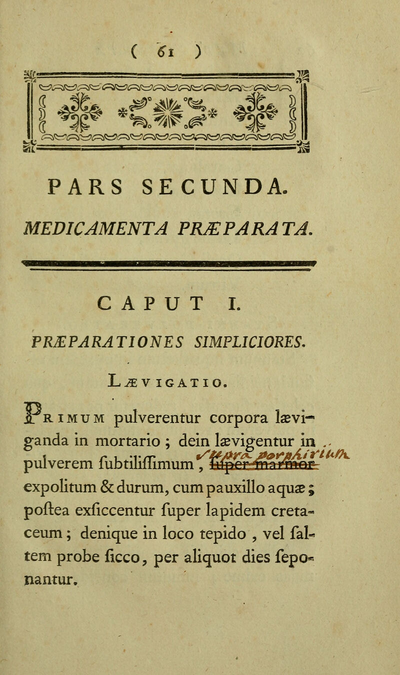 t=V . —-&?* PARS SECUNDA. MEDICAMENTA PRJEPARATA. C A P U T I. PREPARATIONES SIMPLICIORES. L^E V IGATIO. j[ rimum pulverentur corpora Isevi-* ganda in mortario ; dein laevigentur in ,- pulverem fubtiliflimum, fiffilNjffi&nti expolitum & durum, cum pauxillo aquae ; poftea exficcentur fuper lapidem creta« ceum; denique in loco tepido , vel fak tem probe ficco, per aliquot dies fepo« nantur.