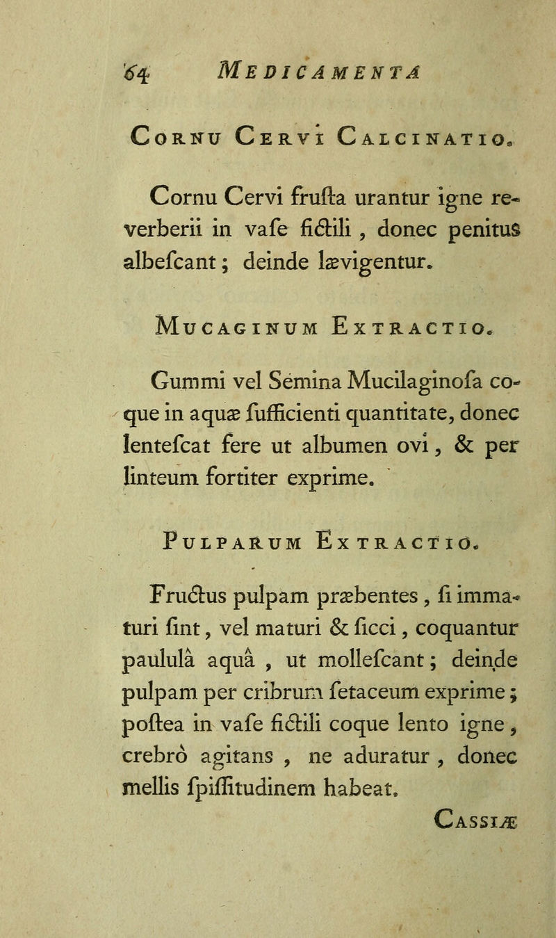 CoRNU CeRVI CaLCINATIO. Cornu Cervi frufta urantur igne re« verberii in vafe fi&ili , donec penituS albefcant; deinde laevigentur. MuCAGINUM EXTRACTIO. Gummi vel Semina Mucilaginofa co- que in aquse fufficienti quantitate, donec lentefcat fere ut albumen ovi, & per linteum fortiter exprime. PuLPARUM ExTRACTld. Fru<5tus pulpam praebentes, fi imma* turi fint, vel maturi & ficci, coquantur paulula aqua , ut mollefcant; deinde pulpam per cribrum fetaceum exprime; poftea in vafe fi£Hli coque lento igne, crebro agitans , ne aduratur , donec mellis fpiflitudinem habeat, Cassi^e