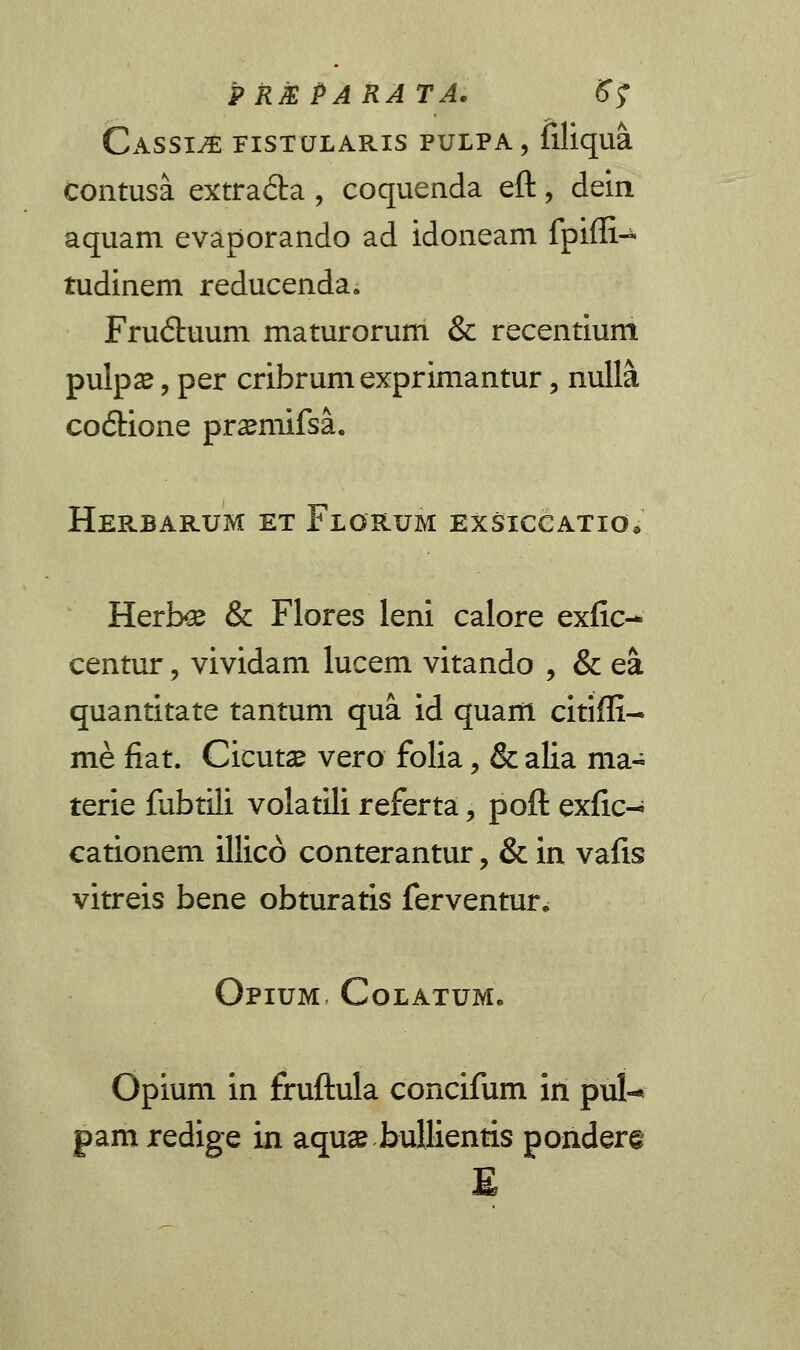 P RJE PARATA. ffj Cassije fistularis pulpa, filiqua contusa extra&a , coquenda eft, dein aquam evaporando ad idoneam fpiffi- tudinem reducenda. Fru&uum maturorum & recentium pulpse, per cribrum exprimantur, nulla co6tione pr^mifsa. Herbarum et Florum exsiccatio, Herbee & Flores leni calore exfic- centur, vividam lucem vitando , & ea quantitate tantum qua id quam citiffi- me fiat. Cicutse vero folia, & alia ma- terie fubtili volatili referta, poft exfic-; cationem illico conterantur, & in vafis vitreis bene obturatis ferventur. Opium Colatum. Opium in fruftula concifum in pul-* pam redige in aquse bullientis pondere E