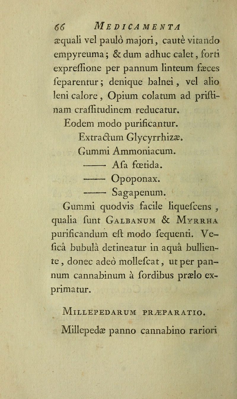 ajquali vel paulo majori, caute vitando empyreuma; & dum adhuc calet , forti expreffione per pannum linteum faeces feparentur; denique balnei, vel alio leni calore , Opium colatum ad prifti- nam craffitudinem reducatur. Eodem modo purificantur. Extradtum Glycyrrhizae. Gummi Ammoniacum. Afa foetida. —-— Opoponax. Sagapenum. Gummi quodvis facile liquefcens , qualia funt Galbanum & Myrrha purificandum eft modo fequenti. Ve- fica bubula detineatur in aqua. bullien- te , donec adeo mollefcat , ut per pan- num cannabinum a fordibus praelo ex- primatur. MlLLEPEDARUM PRJEPARATIO. Millepeda? panno cannabino rariori