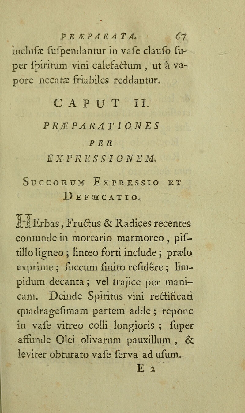 PRJEPARATA. 6j inclufse fufpendantur in vafe claufo fu« per fpiritum vini cafefactum , ut a va- por.e necats friabiles reddantur. C A P U T II. PREPARAT10NES P E R EXPRESSIONEM. SuCCORUM ExPRESSIO ET DEF(E c AT I o. .OErbas, Fru&us & Radices recentes contunde in mortario marmoreo , pif- tillo ligneo; linteo forti include; praelo exprime; fuccum finito refidere; lim- pidum decanta; vel trajice per mani- cam. Deinde Spiritus vini redtificati quadragefimam partem adde; repone in vafe vitrep colli longioris ; fuper affunde Olei olivarum pauxillum , & leviter obturato vafe ferva ad ufum. E %