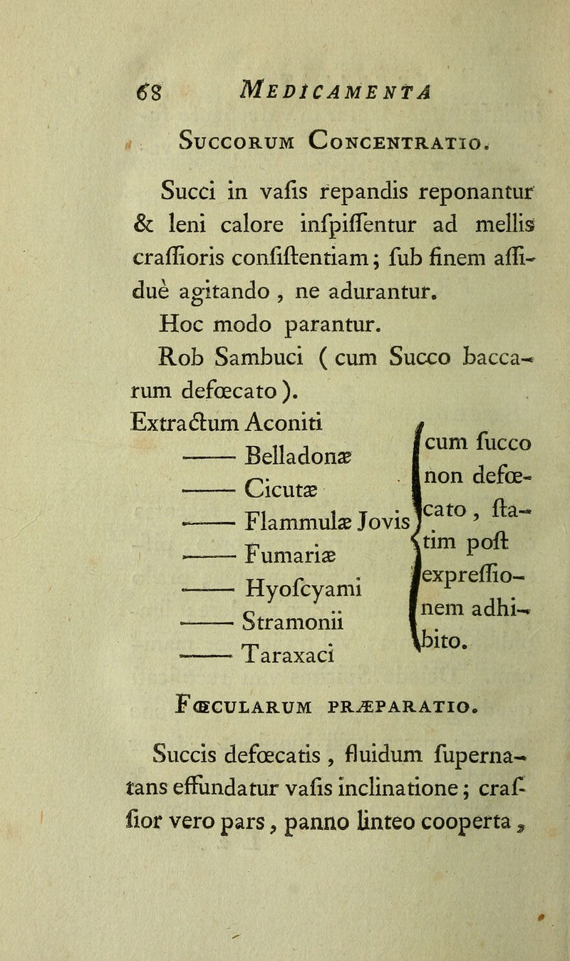 SUCCORUM CoNCENTRATIO. Succi in vafis repandis reponantur & leni calore infpiflentur ad mellis craffioris confiftentiam; fub finem affi- due agitando , ne adurantur. Hoc modo parantur. Rob Sambuci ( cum Succo bacca^ rum defcecato ). Extra£tum Aconiti t, n i icum fucco Belladonse —— Cicutse —— Flamniulae Jovis tn • \tim poft ■ r umanae 1 r TT r . fexpreffio- —— Hyolcyami f r - Stramonii Taraxaci non defce- cato , fta-* nem adhi- kbito. F<ECULARUM PR^PARATIO. Succis defcecatis , fluidum fuperna- tans effundatur vafis inclinatione; cra£ fior vero pars, panno linteo cooperta,