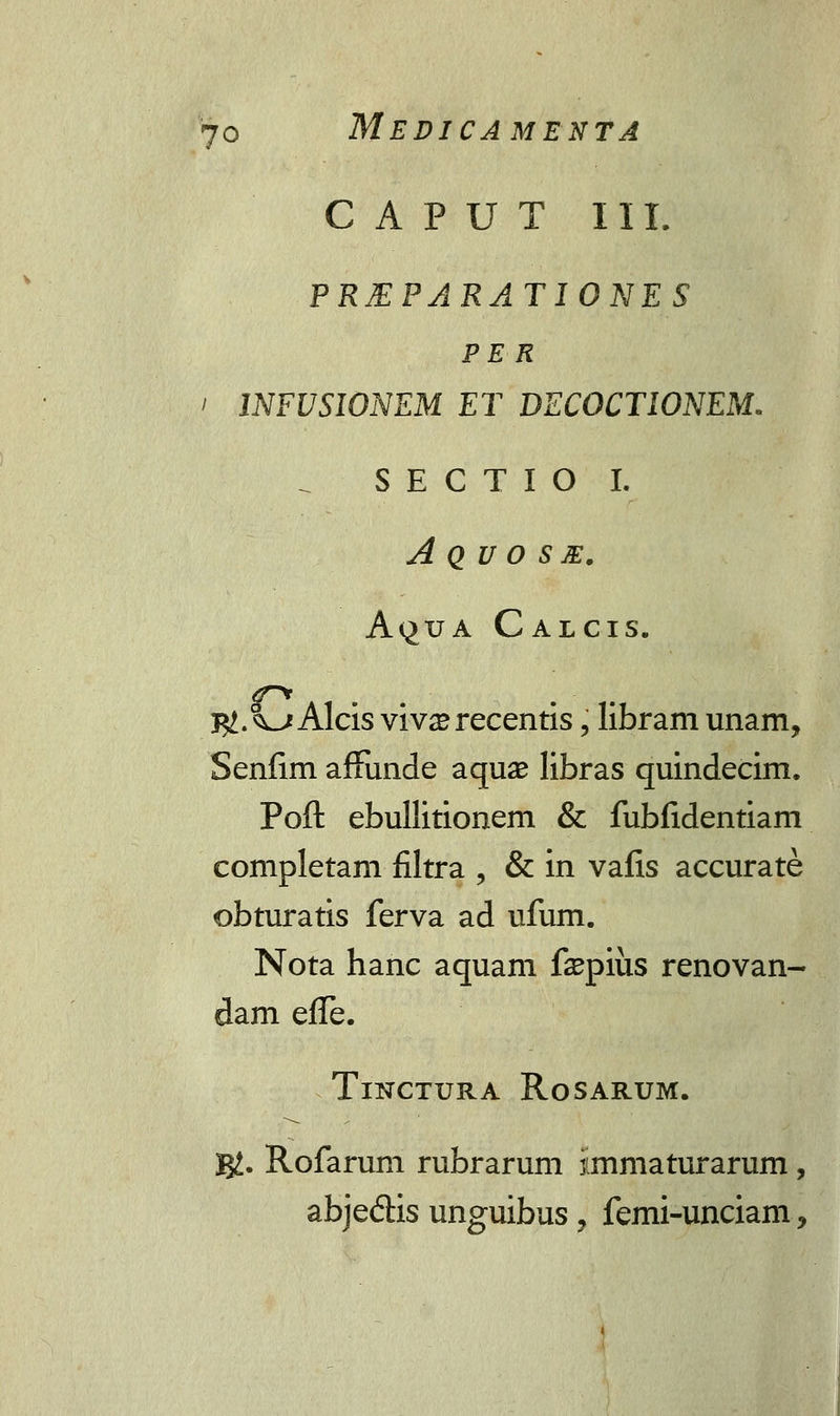 CAPUT III. PREPARATIONES PE R ' INFUSIONEM ET DECOCTIONEM. SECTIO I. A Q U O S E. A<^uA Calcis. 7^1. ^j Alcis viv^recentis, libram unam, Senfim affiinde aquae libras quindecim. Poft ebullitionem & fubfidentiam completam filtra , & in vafis accurate obturatis ferva ad ufum. Nota hanc aquam fepius renovan- dam effe. TlNCTURA RoSARUM. g£. Rofarum rubrarum iimniaturarum, abje&is unguibus , femi-unciam,