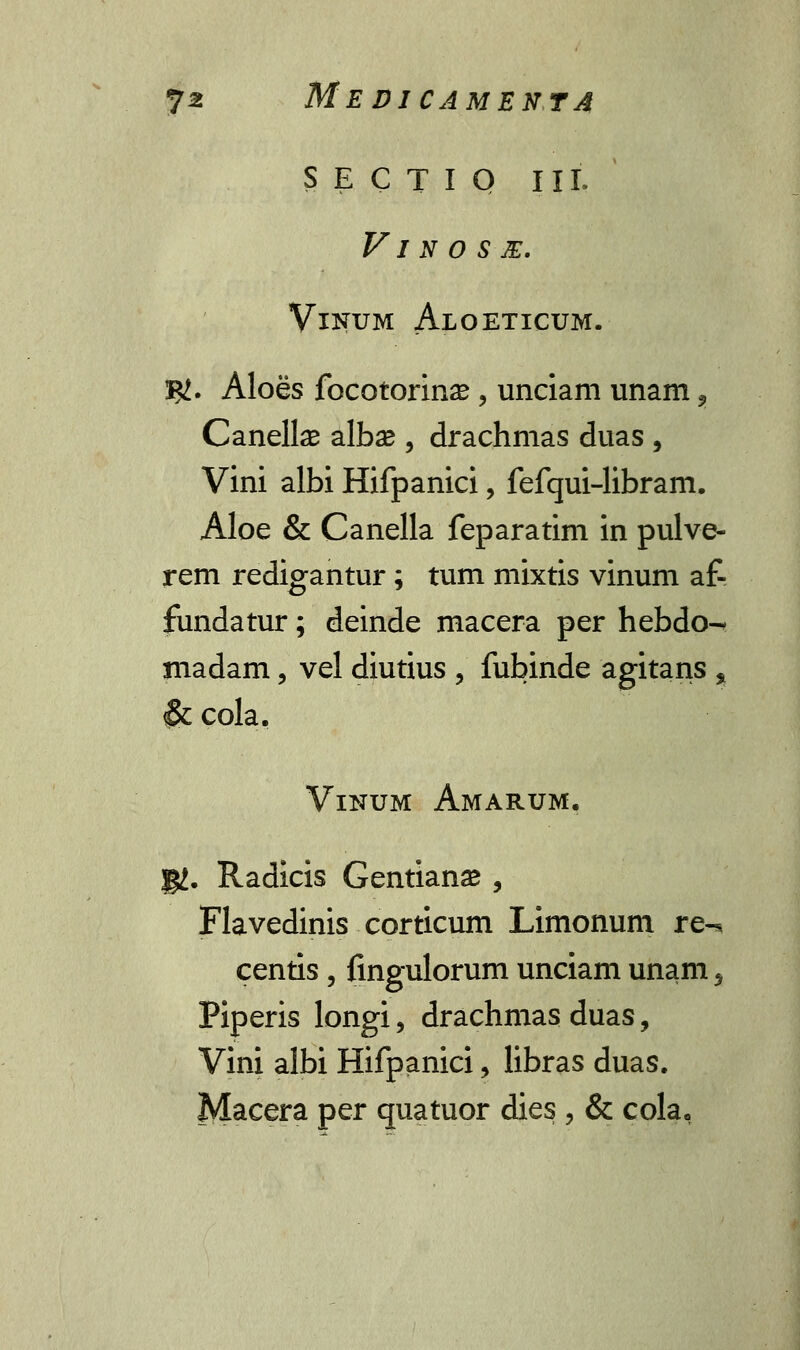 SECTIQ III. VI N O S E. VlNUM AlOETICUM. S#. Aloes focotorinse , unciam unam , Canelte albse , drachmas duas , Vini albi Hifpanici, fefqui-libram. Aloe & Canella feparatim in pulve- rem redigantur; tum mixtis vinum af- fundatur; deinde macera per hebdo-* madam, vel diutius , fubinde agitans % & cola. Vinum Amarum. gj. Radicis Gentianse , Flavedinis corticum Limonum re-* centis, fingulorum unciam unam 5 Piperis longi, drachmas duas, Vini albi Hifpanici, libras duas. Macera per quatuor dies , & cola,