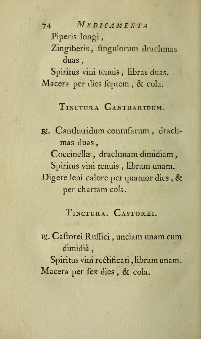 Piperis longi, Zingiberis, fingulorum drachmas duas, Spiritus vini tenuis, libras duas. Macera per dies feptem, & cola. TlNCTURA CANTHARIDUM. j#. Cantharidum contufarum , drach- mas duas, Coccinella?, drachmam dimidiam, Spiritus vini tenuis , libram unam. Digere leni calore per quatuor dies , & per chartam cola. TlNCTURA. CASTOREI. $. (^aftorei Ruffici, unciam unam cum dimidia, Spiritus vini re<5Hficati, libram unam. Macera per fex dies , & cola.