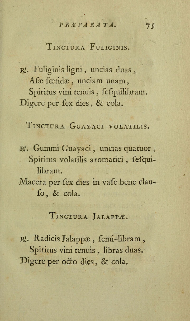 TlNCTURA FuLIGINIS. $. Fuliginis ligni, uncias duas, Afx fcetida? , unciam unam, Spiritus vini tenuis , fefquilibram. Digere per fex dies3 & cola. TlNCTURA GuAYACI VOLATILIS. I#. Gummi Guayaci, uncias quatuor , Spiritus volatilis aromatici, fefqui- libram. Macera per fex dies in vafe bene clau- fo, & cola. TlNCTURA JALAPP^E. $. Radicis Jalappa? , femi-libram, Spiritus vini tenuis , libras duas. Digereper odo dies, & cola,