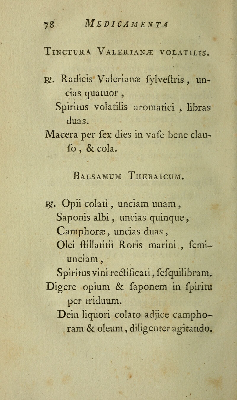 TlNCTURA VALERIANJE VOLATILIS. $>. Radicis Valeriance fylveftris , un- cias quatuor , Spiritus volatilis aromatici , libras duas. Macera per fex dies in vafe bene clau- fo , & cola. Balsamum Thebaicum. I#. Opii colati, unciam unam, Saponis albi, uncias quinque-, Camphora?, uncias duas , Olei ftillatitii Roris marini., fenii- unciam, Spiritus vini reftificati, fefquilibram. Digere opium & faponem in fpiritu per triduum. Dein liquori colato adjice campho- ram & oleum, diligenter agitando.