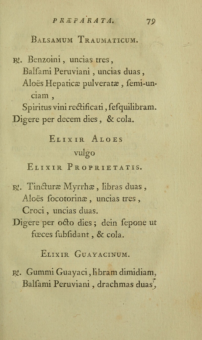 Balsamum Traumaticum. 5Z. Benzoini, uncias tres, Balfami Peruviani, uncias duas ? Aloes Hepatica? pulveratse «, femi-un- ciam , Spiritus vini re6Hficati, fefquilibram, Digere per decem dies, & cola. Elixir Aloes Vulo-O o Elixir Proprietatis. I^. Tin&urse Myrrhse, libras duas j Aloes focotorina* , uncias tres , Croci, uncias duas. Digere per ofto dies ; dein fepone ut feces fubfidant, & cola. Elixir Guayacinum. Ig. Gummi Guayaci, libram dimidiam^ Balfami Peruviani 5 drachmas duas1^