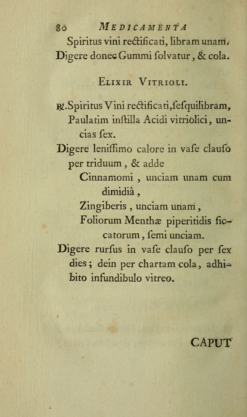 Spiritus vini redificati, libram unarii', Digere donec Gummi folvatur, & cola. Elixir Vitrioli. ^.Spiritus Vini re£Kficati,fefquilibram, Paulatim inftilla Acidi vitriolici, un- cias fex. Digere leniflimo calore in vafe claufo per triduum , & adde Cinnamomi , unciam unam cuni dimidia, Zingiberis , unciam unani, Foliorum Menthse piperitidis fic- catorum, femi unciam. Digere rurfus in vafe claufo per fex dies; dein per chartam cola, adhi-* bito infiindibulo vitreo. CAPUT