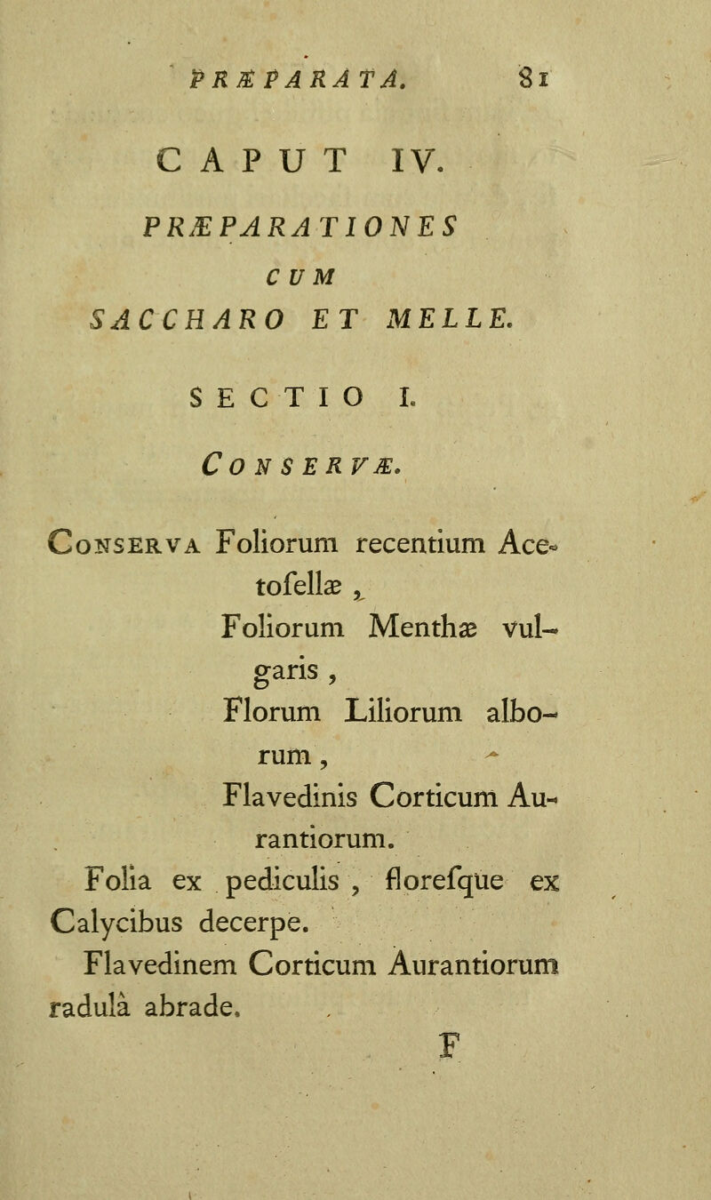 C A P U T IV. PREPARATIONES C u M SACCHARO ET MELLE. SECTIO L CO N SERVM. Conserva Foliorum recentium Ace- tofellse ^ Foliorum Menthse vul- garis , Florum Liliorum albo- rum, Flavedinis Corticum Au- rantiorum. Folia ex pediculis \ florefque ex Calycibus decerpe. Flavedinem Corticum Aurantiorum radula abrade,