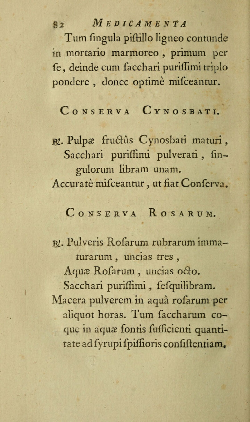Tum fingula piftillo ligneo contunde in mortario marmoreo , primum per fe, deinde cum facchari puriflimi triplo pondere , donec optime mifceantur. CoNSERVA CyNOSBATI. j^. Pulpse fru&us Cynosbati maturi, Sacchari puriflimi pulverati , fin- gulorum libram unam. Accurate mifceantur, ut fiat Conferva. CoNSERVA RoSARUM. %l. Pulveris Rofarum rubrarum imma- turarum , uncias tres , Aqua? Rofarum , uncias o6to. Sacchari puriflimi, fefquilibram. Macera pulverem in aqua rofarum per aliquot horas. Tum faccharum co- que in aqua? fontis fufricienti quanti- ta te ad fyrupi fpiflioris confiftentiam.
