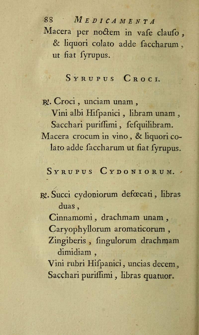 Macera per no&em in vafe claufo , & liquori colato adde faccharum ? ut fiat fyrupus. Syrupus Croci. j#. Croci, unciam unam , Vini albi Hifpanici, libram unam , Sacchari puriffimi, fefquilibram. Macera crocum in vino , & liquori co- lato adde faccharum ut fiat fyrupus. Svrupus Cydoniorum. $. Succi cydoniorum defoecati, libras duas , Cinnamomi, drachmam unam , Caryophyllorum aromaticorum , Zingiberis , fmgulorum drachniam dimidiam , Vini rubri Hifpanici, uncias decem, Sacchari puriffimi, libras quatuor.