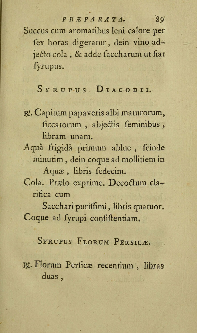 P RM PA RA TA. $$> Succus cum aromatibus leni calore per fex horas digeratur, dein vino ad- je<5to cola , & adde faccharum ut fiat fyrupus. Syrupus Diacodii. $!. Capitum papaveris albi maturorum, liccatorum , abje6Hs feminibus, libram unam. Aqua frigida primum ablue , fcinde minutim, dein coque ad mollitiem in Aquse , libris fedecim. Cola. Pr#lo exprime. Deco&um cla- rifica cum Sacchari puriflimi, libris quatuor* Coque ad fyrupi confiftentiam. Syrupus Florum Persic^. T£. Florum Perficas recentium ', libras duas j