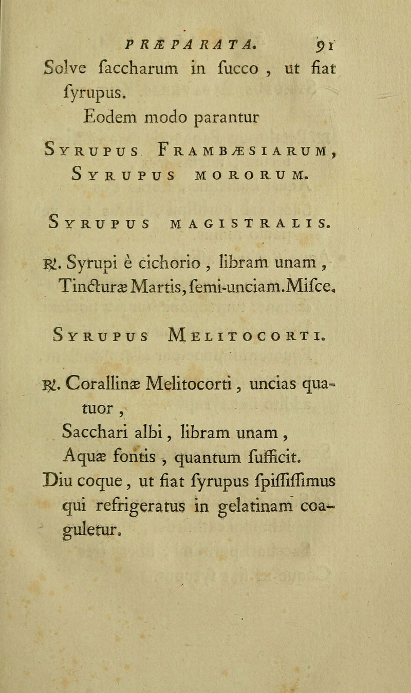 PRJEPARATA. $i Solve faccharuni in fucco , ut fiat fyrupus. Eodem modo parantur Syrupus Framb^siarum, Syrupus m o r o r u m. Syrupus magistralis. BZ. Syrupi e cichorio , libram unam , Tm&urx Martis, fenii-unciam.Mifce* Syrupus Melitocorti. I#, Corallina? Melitocorti, uncias qua- tuor, Sacchari albi, libram unam , Aquae fontis , quantum fufficit. Diu coque, ut fiat fyrupus fpiffiffimus qui refrigeratus in gelatinam coa- guletur,