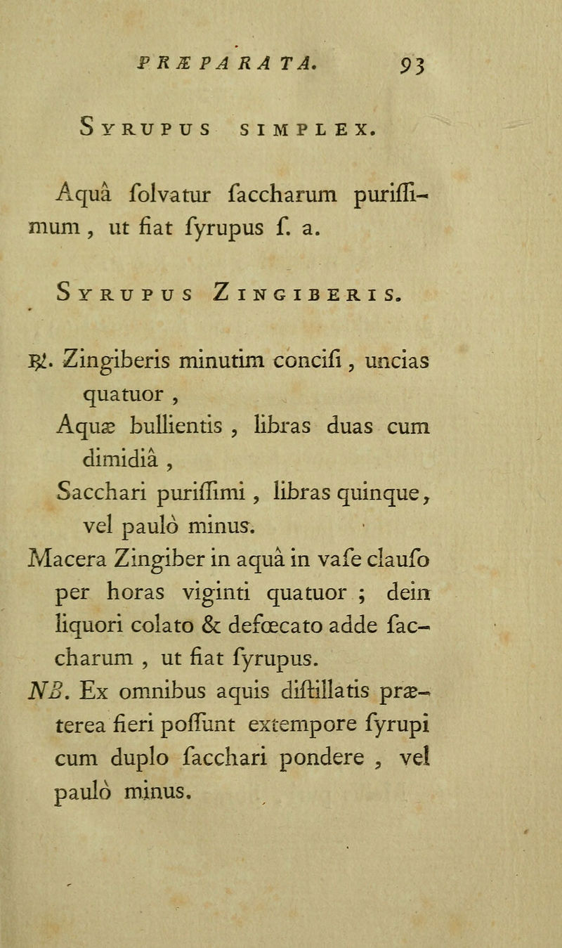 Syrupus S I M P L E X. Aqua folvatur faccharum purifli- mum , ut fiat fyrupus f. a. Syrupus Zingiberis. J#. Zingiberis minutim concifi , uncias quatuor , Aquse bullientis , libras duas cum dimidia , Sacchari purifiimi, libras quinque, vel paulo minus. Macera Zingiber in aqua in vafe claufo per horas viginti quatuor ; deirr liquori colato & defcecato adde fac- charum , ut fiat fyrupus. NB. Ex omnibus aquis diftillatis prse- terea fieri pofliint extempore fyrupi cum duplo facchari pondere , vel paulo minus.