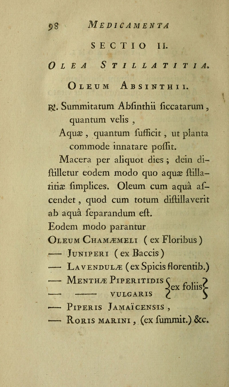 S E C T I O II. 0 l E a Stillatitia. Oleum Absinthii. g£. Summitatum Abfinthii ficcatarum, quantum velis , Aquse , quantum fufficit , ut planta commode innatare poffit. Macera per aliquot dies ; dein di- ftilletur eodem modo quo aquae ftilla- triix fimplices. Oleum cum aqua af- cendet, quod cum totum diftillaverit ab aqua feparandum eft. Eodem modo parantur Oleum Cham^meli ( ex Floribus ) - Juniperi (exBaccis) -— Lavendul^; (exSpicisflorentib.) MeNTHvE PlPERlTIDIS C r ... > -<ex roliisS- VULGARIS / \ ■ PlPERIS JAMAICENSIS , — Roris marini , (ex fummit.) &c,