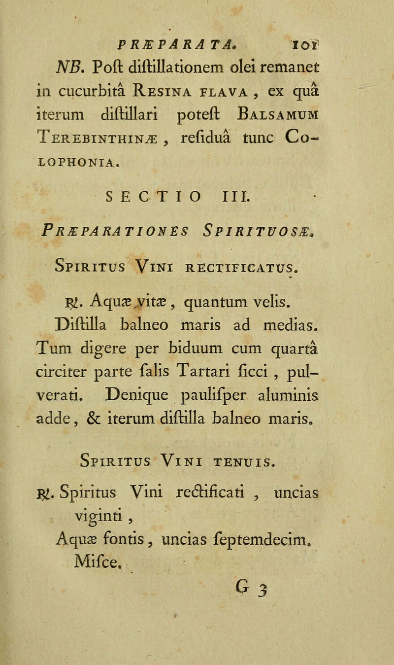 PREPARATA. lOf NB. Poft diftillationem olei remanet in cucurbita Resina flava , ex qua iterum diftillari poteft Balsamum Ter.ebinthin^e , refidua tunc Co- LOPHONIA. S E C T I O III. Prxparationes Spiritvosm* Spiritus Vini rectificatus. %t. Aqua* yhx, quantum velis. Diftilla balneo maris ad medias. Tum digere per biduum cum quarta circiter parte falis Tartari ficci , pul- verati. Denique paulifper aluminis adde, & iterum diftilla balneo maris. Spiritus Vini tenuis. $. Spiritus Vini re<5Hficati ? uncias viginti , Aqnx fontis, uncias feptemdecim, Mifce. G3