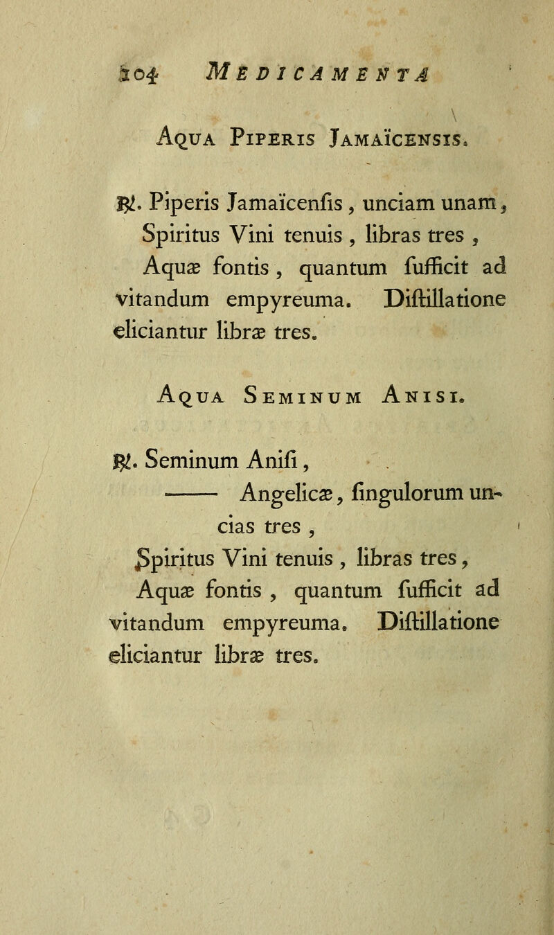 ■ Aqua Piperis Jamaicensis. IJJ. Piperis Jamaicenfis, unciam unam^ Spiritus Vini tenuis , libras tres , Aquae fontis , quantum fufficit ad vitandum empyreuma. Diftillatione eliciantur librs tres. AquA Seminum Anisi. $. Seminum Anifi, Angelicae, fingulorum un- cias tres , ^piritus Vini tenuis , libras tres, Aquse fontis ? quantum fufficit ad vitandum empyreuma. Diftillatione eliciantur librse tres.