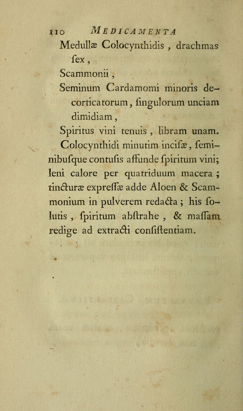 Medulte Colocynthidis , drachmas fex, Scanimonii ? Seminum Cardamomi minoris de-^ corticatorum, iingulorum unciam dimidiam, Spiritus vini tenuis , libram unam. Colocynthidi minutim incife, femi- nibufque contufls affunde fpiritum vini; leni calore per quatriduum macera ; tindhirae expreffa? adde Aloen & Scani- monium in pulverem redada ; his fo- lutis , fpiritum abftrahe ? & mafTara redige ad extra&i confiftentiarcu