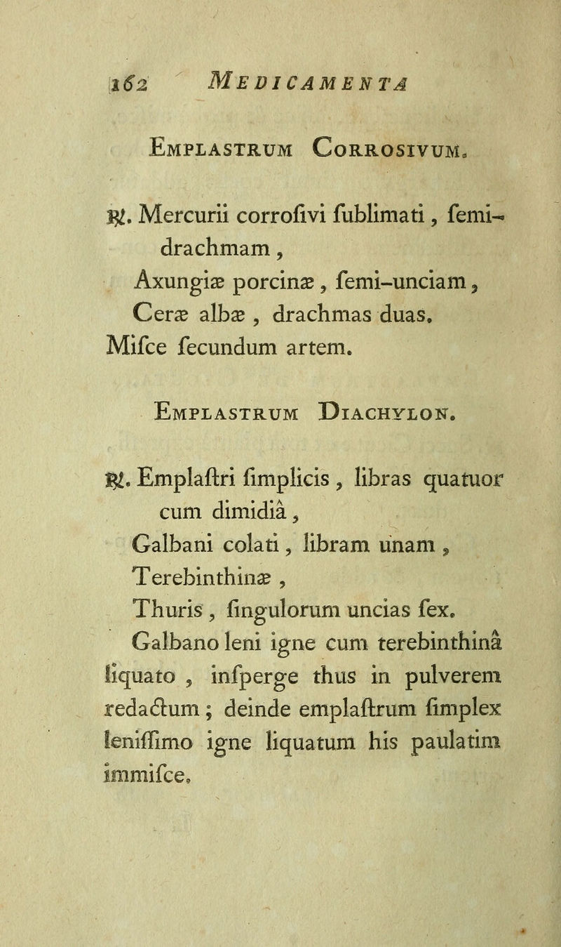 Emplastrum Corrosivum* I#. Mercurii corrofivi fublimati, femi- drachmam, Axungise porcinae 9 femi-unciam 3 Cerae albse , drachmas duas. Mifce fecundum artem. Emplastrum Diachylon. Ig. Emplaftri fimplicis , libras quatuor cum dimidia, Galbani colati, libram unam 9 Terebinthinas , Thuris ? fingulorum uncias fex. Galbanoleni ignecum terebinthina liquato , infperge thus in pulverem redaflum; deinde emplaftrum fimplex leniffimo igne liquatum his paulatim Immifce,