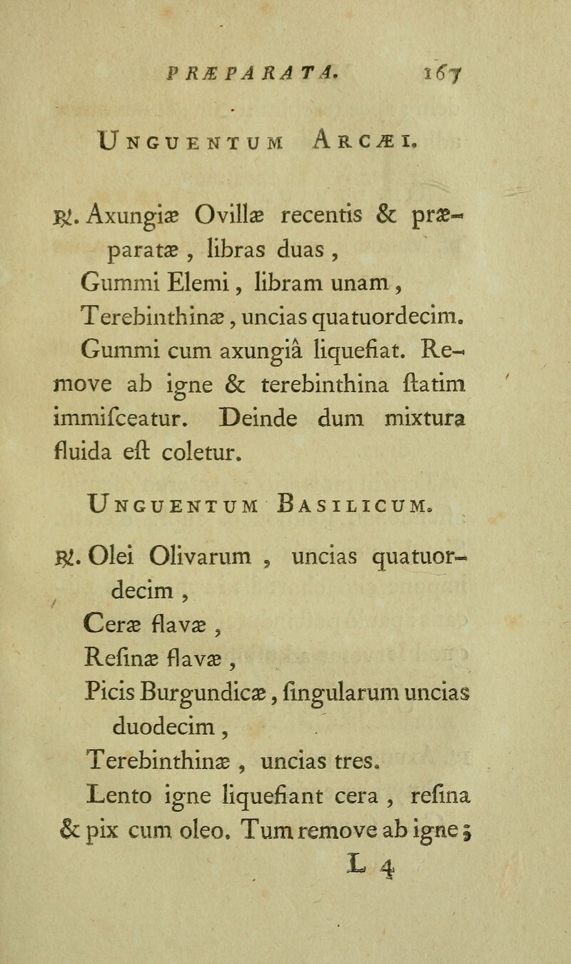 Unguentum Arc^ei. j#. Axungiae Ovilla? recentis & pr£- paratae, libras duas , Gummi Elemi, libram unam, TerebinthincE, uncias quatuordecim. Gummi cum axungia liquefiat. Re- move ab igne & terebinthina ftatim immifceatur. Deinde dum mixtura fluida eft coletur. Unguentum Basilicum. m. Olei Olivarum , uncias quatuor- decim , Ceras flavae 3 Refin^ flavse , Picis Burgundicae, fingularum uncias duodecim, Terebinthinae, uncias tres, Lento igne liquefiant cera , refina & pix cum oleo. Tum remove ab igne 5 L 4