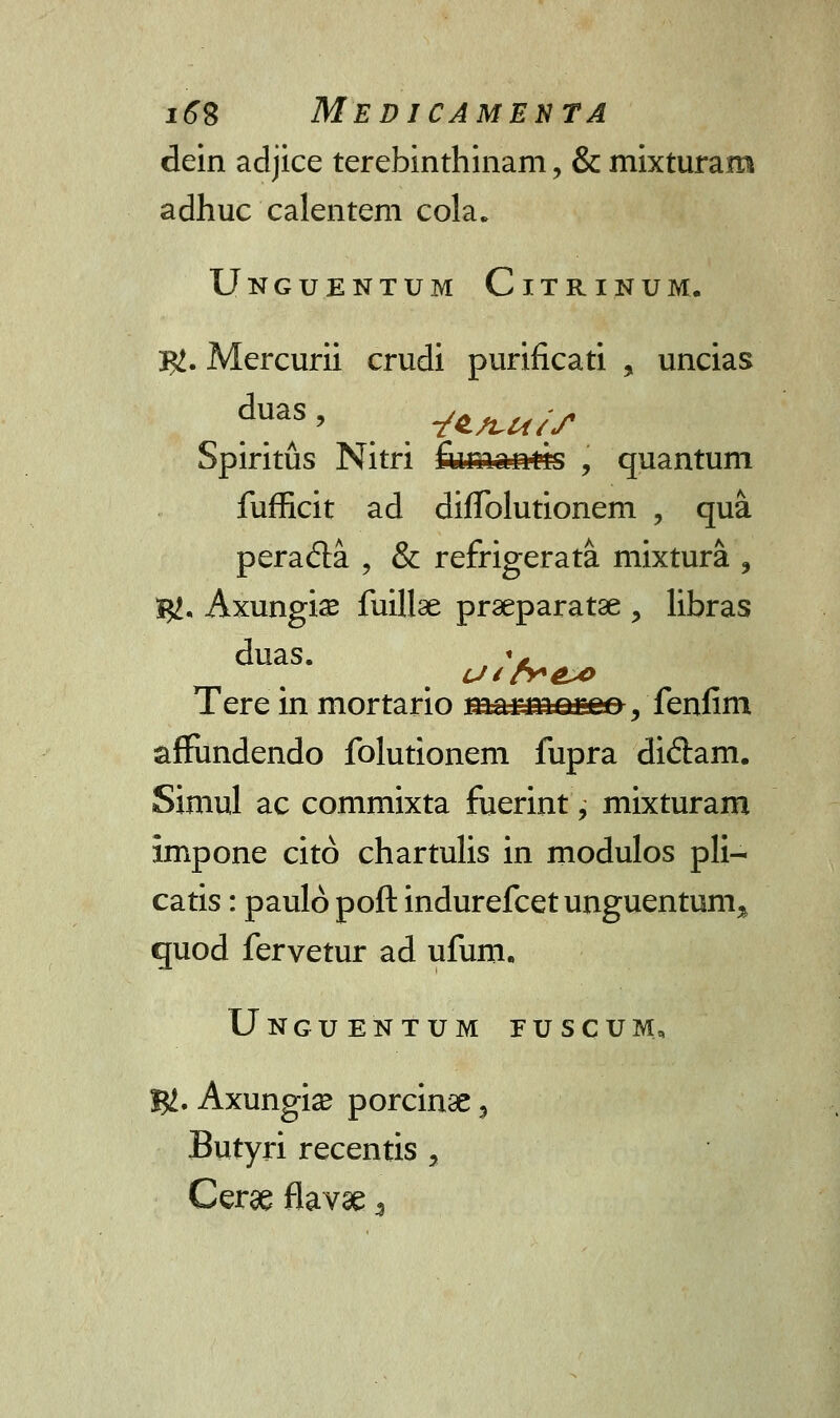 dein adjice terebinthinam, & mixturara adhuc calentem cola. Unguentum Citrinum. 3#. Mercurii crudi purificati , uncias Spiritus Nitri fuman*ts , quantum fufficit ad diffolutionem , qua peracta , & refrigerata mixtura , ty.. Axungise fuillae praeparatae > libras duas. +m Tere in mortario marm Qgee, fenfim affundendo folutionem fupra diftam. Siniul ac commixta fuerint, mixturam impone cito chartulis in modulos pli— catis: paulo poft indurefcet unguentum^ quod fervetur ad ufum. Unguentum fuscum, %L. Axungia? porcinae, Butyri recentis > Cerae flavae \