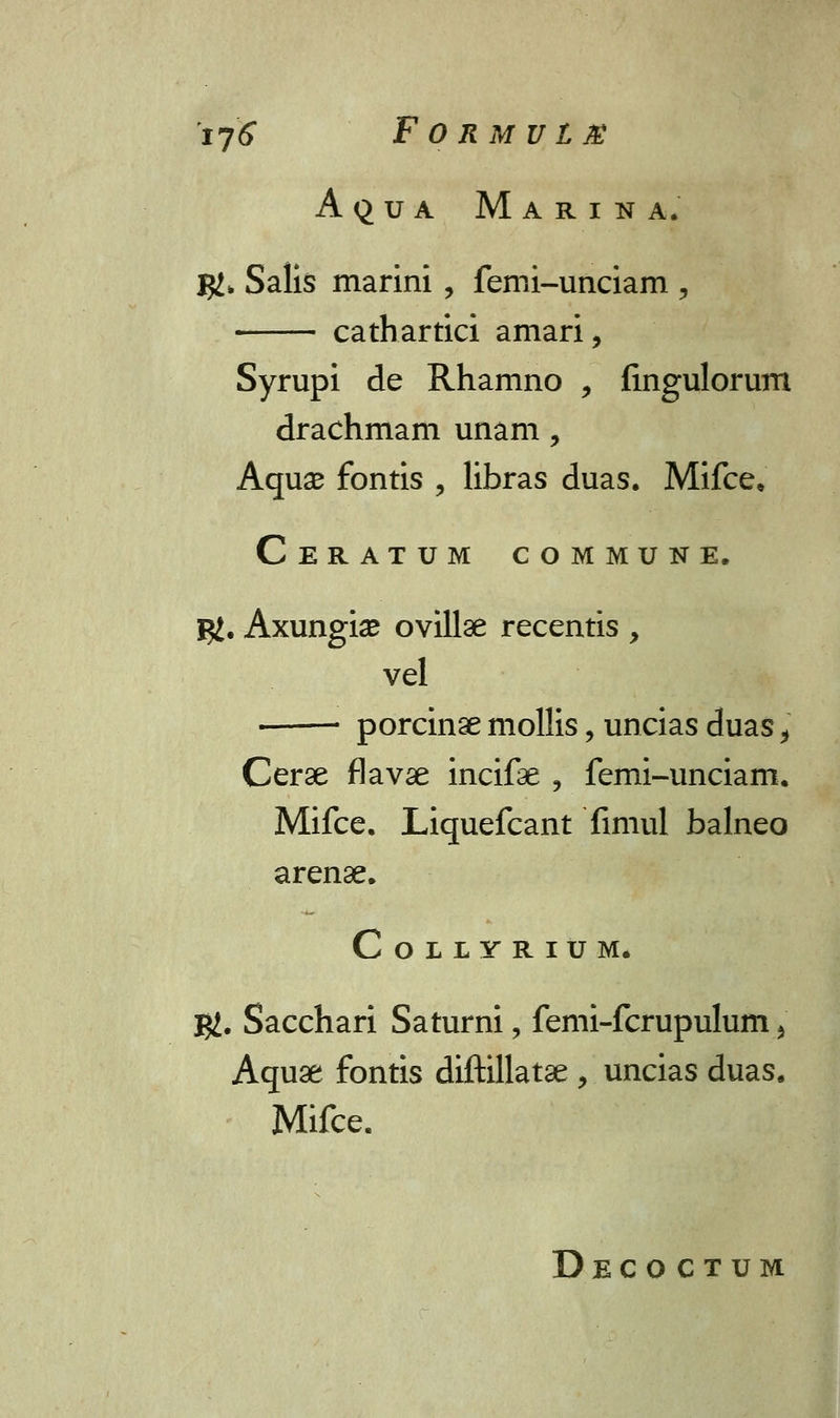 Aqua Marina. %l> Salis marini, femi-unciam , cathartici amari, Syrupi de Rhamno , fingulorum drachmam unam, Aqu# fontis , libras duas. Mifce, Ceratum commune. j#. Axungise ovillae recentis , vel ■ porcinae mollis, uncias duas f Cerse flavae incifae 9 femi-unciam. Mifce, Liquefcant fimul balneo arense. CoLLYRIUM. $. Sacchari Saturni, femi-fcrupulum 5 Aquae fontis diftillatae , uncias duas. Mifce. Deco ctum