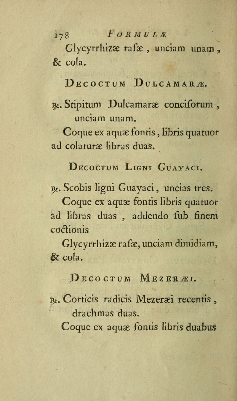 Glycyrrhizse rafae , unciam unam, & cola. Decoctum Dulcamar^. 9i. Stipitum Dulcamarae conciforum ■, unciam unam. Coque ex aquse fontis, libris quatuor ad colaturse libras duas. Decoctum Ligni Guayaci. 3^. Scobis ligni Guayaci, uncias tres. Coque ex aquse fontis libris quatuor ad libras duas , addendo fub finem codionis Glycyrrhizse rafse, unciam dimidiam, & cola. DeCOCTUM MeZER^EI. i^. Corticis radicis Mezeraei recentis, drachmas duas. Coque ex aquae fontis libris duabus