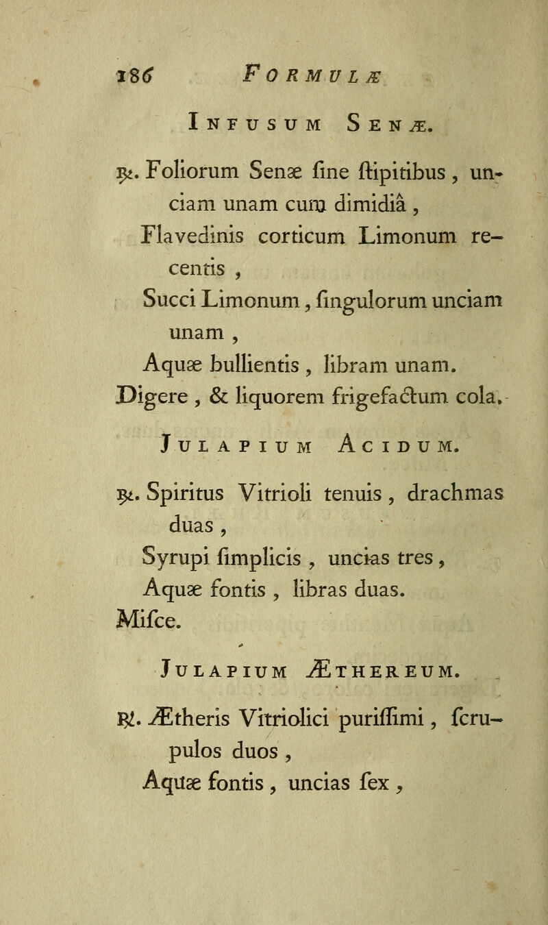 Infusum Sen^:. ^. Foliorum Senge fine ftipitibus, un- ciam unam cum dimidia , Flavedinis corticum Limonum re- centis , Succi Limonum, fingulorum unciam unam , Aquae bullientis , libram unam. Digere , & liquorem frigefaclum cola. J U LAPIUM AciDUM. $t. Spiritus Vitrioli tenuis , drachmas duas , Syrupi fimplicis ? uncks tres, Aquae fontis , libras duas. Mifce. JULAPIUM iExHEREUM. &. ^Etheris Vitriolici puriflimi, fcru- pulos duos , Aquse fontis , uncias fex ,