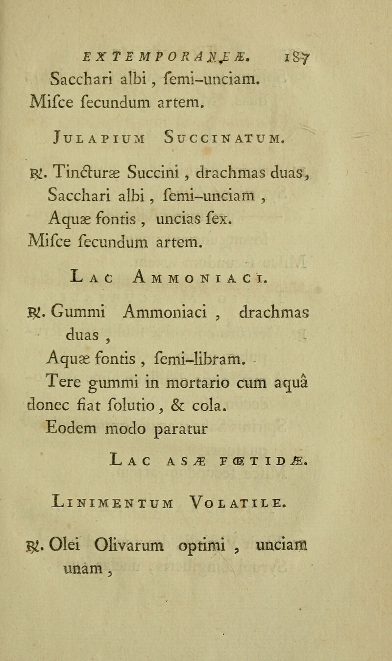 Sacchari albi, femi-unciam. Mifce fecundum artem. JULAPIUM SuCCIN ATUM. R>. Tindurse Succini, drachmas duas> Sacchari albi, femi-unciam , Aquae fontis , uncias fex. Mifce fecundum artem. Lac Ammoniaci. $. Gummi Ammoniaci , drachmas duas , Aquse fontis , femi-Iibram. Tere gummi in mortario cum aqua donec fiat folutio, & cola. Eodem modo paratur Lac as^e F(STID^. LlNIMENTUM Vo L AT IL E. g£. Olei Olivarum optimi , unciam unam «