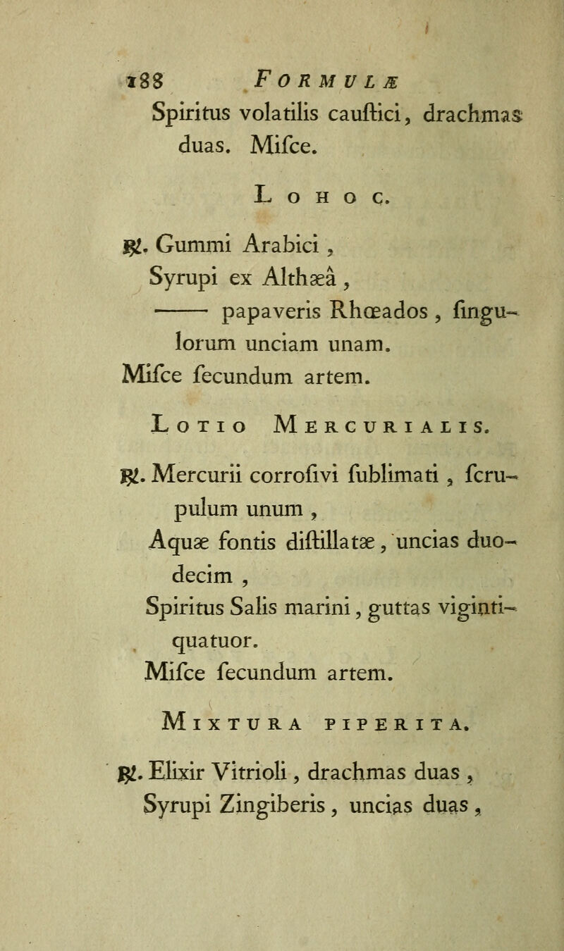 Spiritus volatilis cauftici, drachmas duas. Mifce. L o h o c. fjL. Gummi Arabici, Syrupi ex Althsea, papaveris Rhoeados , fingu- lorum unciam unam. Mifce fecundum artem. Lotio Mercurialis. K- Mercurii corrofivi fublimati, fcru- pulum unum , Aquae fontis diftillatae, uncias duo- decim , Spiritus Salis marini, guttas viginti- quatuor. Mifce fecundum artem. MlXTURA PIPERITA. gj. Elixir Vitrioli, drachmas duas 5 Syrupi Zingiberis, uncias duas ,