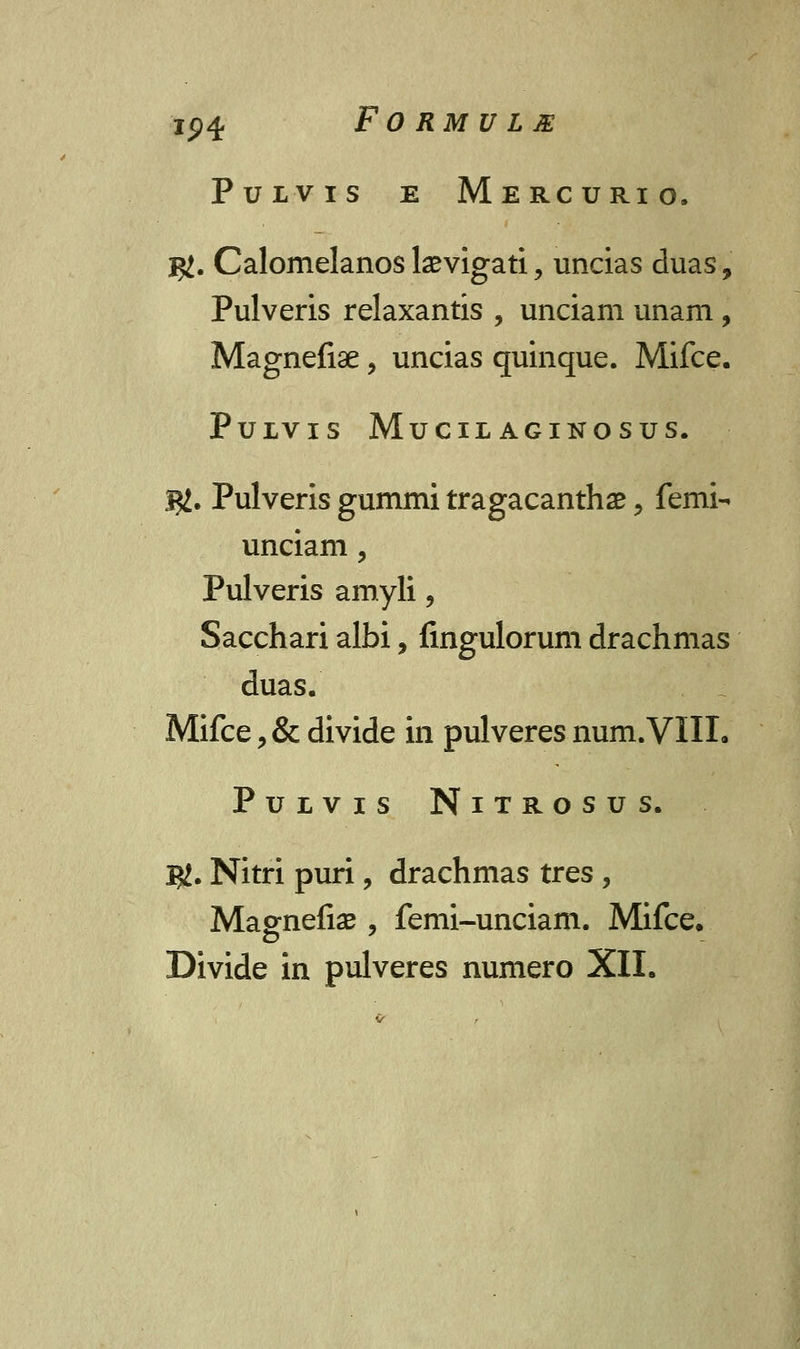 PULVIS E MeRCURIO. $. Calomelanos bevigati , uncias duas, Pulveris relaxantis , unciam unam , Magnefiae, uncias quinque. Mifce. PuiVIS MuCILAGINOSUS. j#. Pulveris gummi tragacanthae, femi- unciam, Pulveris amyli, Sacchari albi, fingulorum drachmas duas. Mifce ? & divide in pulveres num.VIIL PULVIS NlTROSUS. $. Nitri puri, drachmas tres, Magnefiae , femi-unciam. Mifce. Divide in pulveres numero XII.