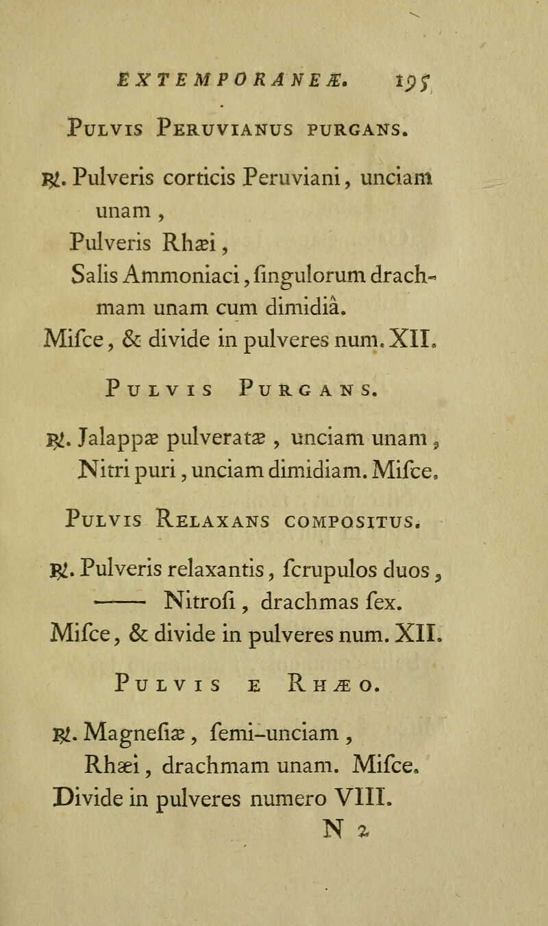 Pulvis Peruvianus PURGANS. I#. Pulveris corticis Peruviani, unciam unam , Pulveris Rhasi, Salis Ammoniaci, fmgulorum drach- mam unam cum dimidia. Mifce, & divide in pulveres num, XIL PULVIS PuRGANS. I#. Jalappae pulverata? , unciam unam 9 Nitri puri, unciam dimidiam. Mifce, Pulvis Relaxans compositus. I#. Pulveris relaxantis, fcrupulos duos 5 —— Nitrofi , drachmas fex. Mifce, & divide in pulveres num. XII. Pulvis e Rh^o, #. Magnefias, femi-unciam , Rhaei, drachmam unam. Mifce* Divide in pulveres numero VIII. N %