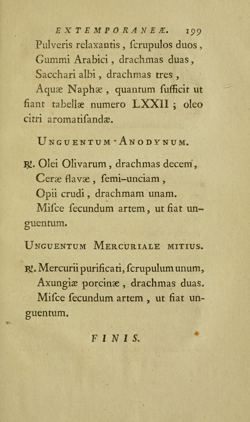 EXTEMPORANEM. ipp Pulveris relaxantis , fcrupulos duos, Gummi Arabici, drachmas duas, Sacchari albi, drachmas tres , Aquse Naphse , quantum fufficit ut fiant tabellae numero LXXII ; oleo citri aromatifanda?. Unguentum*Anodynum. $. Olei Olivarum, drachmas deceni, Cer^e flavae , femi-unciam , Opiicrudi, drachmam unam. Mifce fecundum artem, ut fiat un- guentum. Unguentum Mercuriale mitius, I#. Mercuriipurificati, fcrupulumunum» Axungia? porcinse , drachmas duas. Mifce fecundum artem , ut fiat un~ guentum.